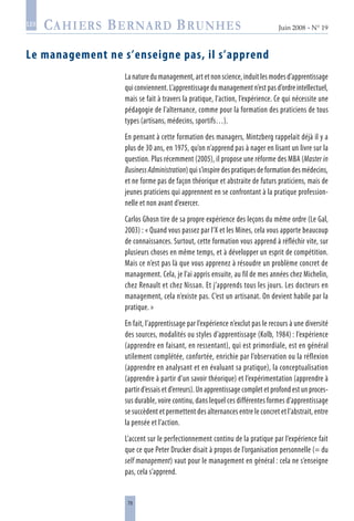 78
Juin 2008 • N° 19
les
Le management ne s’enseigne pas, il s’apprend
La nature du management, art et non science, induit les modes d’apprentissage
qui conviennent. L’apprentissage du management n’est pas d’ordre intellectuel,
mais se fait à travers la pratique, l’action, l’expérience. Ce qui nécessite une
pédagogie de l’alternance, comme pour la formation des praticiens de tous
types (artisans, médecins, sportifs…).
En pensant à cette formation des managers, Mintzberg rappelait déjà il y a
plus de 30 ans, en 1975, qu’on n’apprend pas à nager en lisant un livre sur la
question. Plus récemment (2005), il propose une réforme des MBA (Master in
BusinessAdministration) qui s’inspire des pratiques de formation des médecins,
et ne forme pas de façon théorique et abstraite de futurs praticiens, mais de
jeunes praticiens qui apprennent en se confrontant à la pratique profession-
nelle et non avant d’exercer.
Carlos Ghosn tire de sa propre expérience des leçons du même ordre (Le Gal,
2003) : « Quand vous passez par l’X et les Mines, cela vous apporte beaucoup
de connaissances. Surtout, cette formation vous apprend à réfléchir vite, sur
plusieurs choses en même temps, et à développer un esprit de compétition.
Mais ce n’est pas là que vous apprenez à résoudre un problème concret de
management. Cela, je l’ai appris ensuite, au fil de mes années chez Michelin,
chez Renault et chez Nissan. Et j’apprends tous les jours. Les docteurs en
management, cela n’existe pas. C’est un artisanat. On devient habile par la
pratique. »
En fait, l’apprentissage par l’expérience n’exclut pas le recours à une diversité
des sources, modalités ou styles d’apprentissage (Kolb, 1984) : l’expérience
(apprendre en faisant, en ressentant), qui est primordiale, est en général
utilement complétée, confortée, enrichie par l’observation ou la réflexion
(apprendre en analysant et en évaluant sa pratique), la conceptualisation
(apprendre à partir d’un savoir théorique) et l’expérimentation (apprendre à
partir d’essais et d’erreurs). Un apprentissage complet et profond est un proces-
sus durable, voire continu, dans lequel ces différentes formes d’apprentissage
se succèdent et permettent des alternances entre le concret et l’abstrait, entre
la pensée et l’action.
L’accent sur le perfectionnement continu de la pratique par l’expérience fait
que ce que Peter Drucker disait à propos de l’organisation personnelle (= du
self management) vaut pour le management en général : cela ne s’enseigne
pas, cela s’apprend.
 