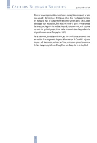 79
Juin 2008 • N° 19
les
Même si le développement des compétences managériales ne saurait se faire
sans un cadre d’orientations stratégique défini, il ne s’agit pas de formater
les managers, mais de leur permettre de donner un sens à leur action, et de
développer leurs motivations, leur style personnel. Ce qui ne peut se faire de
l’extérieur, en plaquant des modèles importés, sur commande, mais suppose
au contraire qu’ils disposent d’une réelle autonomie dans l’approche et le
dispositif mis en œuvre (Fompeyrine, 2007).
Cette autonomie, source de motivation, est une condition des apprentissages
en matière de management. On pense à la remarque de Churchill : « je suis
toujours prêt à apprendre, même si je n’aime pas toujours qu’on m’apprenne »
(« I am always ready to learn although I do not always like to be taught »).
 