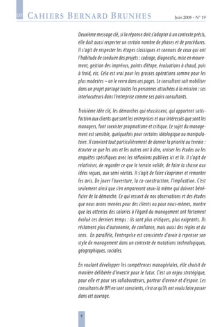 Juin 2008 • N° 19
les
Deuxième message clé, si la réponse doit s’adapter à un contexte précis,
elle doit aussi respecter un certain nombre de phases et de procédures.
Il s’agit de respecter les étapes classiques et connues de ceux qui ont
l’habitude de conduire des projets : cadrage, diagnostic, mise en mouve-
ment, gestion des imprévus, points d’étape, évaluations à chaud, puis
à froid, etc. Cela est vrai pour les grosses opérations comme pour les
plus modestes – on le verra dans ces pages. Le consultant sait mobiliser
dans un projet partagé toutes les personnes attachées à la mission : ses
interlocuteurs dans l’entreprise comme ses pairs consultants.
Troisième idée clé, les démarches qui réussissent, qui apportent satis-
faction aux clients que sont les entreprises et aux intéressés que sont les
managers, font coexister pragmatisme et critique. Le sujet du manage-
ment est sensible, quelquefois pour certains idéologique ou manipula-
toire. Il convient tout particulièrement de donner la priorité au terrain :
écouter ce que les uns et les autres ont à dire, croiser les études ou les
enquêtes spécifiques avec les réflexions publiées ici et là. Il s’agit de
relativiser, de regarder ce que le terrain valide, de faire la chasse aux
idées reçues, aux semi vérités. Il s’agit de faire s’exprimer et remonter
les avis. De jouer l’ouverture, la co-construction, l’implication. C’est
seulement ainsi que s’en empareront ceux-là même qui doivent béné-
ficier de la démarche. Ce qui ressort de nos observations et des études
que nous avons menées pour des clients ou pour nous-mêmes, montre
que les attentes des salariés à l’égard du management ont fortement
évolué ces derniers temps : ils sont plus critiques, plus exigeants. Ils
réclament plus d’autonomie, de confiance, mais aussi des règles et du
sens. En parallèle, l’entreprise est consciente d’avoir à repenser son
style de management dans un contexte de mutations technologiques,
géographiques, sociales.
En voulant développer les compétences managériales, elle choisit de
manière délibérée d’investir pour le futur. C’est un enjeu stratégique,
pour elle et pour ses collaborateurs, porteur d’avenir et d’espoir. Les
consultants de BPI en sont conscients, c’est ce qu’ils ont voulu faire passer
dans cet ouvrage.
 