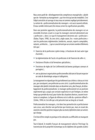 Nous avons parlé de « développement des compétences managériales » plutôt
que de « formation au management », qui n’en n’est qu’une des modalités. C’est
l’objet central de cet ouvrage et nous nous en sommes expliqué précédemment.
La notion de « professionnalisation des managers » est aussi souvent utilisée.
Il nous semble intéressant d’en mieux cerner les significations possibles.
Dans une première approche, la professionnalisation des managers est un
ensemble d’actions visant à ce que les managers exercent pleinement une
« profession », donc à ce que le management devienne une « profession »
(Dubar, Tripier, 1998). Au sens strict, anglo-saxon, les « vraies professions »
sont les professions réglementées (médecins, avocats, experts-comptables,
notaires,architectes…)quisecaractérisentparuncertainsnombred’éléments
tels que :
l’exercice de la profession à plein temps, à l’exclusion de tout autre type
d’activité ;
la réglementation de l’accès à la profession et de l’exercice de celle-ci ;
l’existence d’écoles et de formations spécialisées ;
l’existence de règles de l’art (référentiels de bonnes pratiques connues et
partagées) ;
uneouplusieursorganisationsprofessionnellesédictantetfaisantrespecter
un code de déontologie unique et obligatoire.
Le management ne répond que très partiellement aux critères ci-dessus et n’est
pas, par conséquent, une profession au sens strict. La professionnalisation des
managers doit plutôt s’entendre dans un deuxième sens, plus français, de déve-
loppement du professionnalisme. Le manager professionnel est un praticien
expérimenté qui a acquis une certaine expérience et sait l’intégrer, en même
temps que prendre du recul, pour traiter des situations diverses, souvent incer-
taines et complexes. La figure de référence est ici celle du « praticien réflexif »
(Schön, 1994) et c’est elle qui a été présente tout au long de ce travail.
Professionnaliser les managers, c’est donc leur permettre de se perfectionner
sans cesse, sans chercher une perfection qui n’existe pas, mais en visant des
avancéesconcrètespositivestoujoursplusoumoinséphémèresdansununivers
qui change.
C’est loin d’être simple en pratique et les obstacles ou difficultés ne manquent
pas.
Tout d’abord, le modèle français de management valorise l’héritage (la
transmission de la propriété économique ou les diplômes des grandes écoles)





 