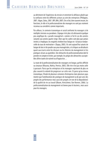 83
Juin 2008 • N° 19
les
au détriment de l’expérience du terrain et entretient la défiance plutôt que
la confiance entre les différents acteurs au sein des entreprises (Philippon,
2007 ; Algan, Cahuc, 2007 ; BPI, BVA, 2007). De ce fait, bien souvent encore, les
fonctions, le rôle et le professionnalisme des managers ne sont pas vraiment
reconnus ou considérés comme importants.
Par ailleurs, le contexte économique et social confronte les managers à de
multiples tensions ou paradoxes. L’époque n’est plus à la découverte quelque
peu angélique du « paradis managérial » comme ce fut le cas des années
soixante aux années quatre-vingt. Alors que les cadres sont plus que jamais
invités à s’impliquer, les enquêtes révèlent leur fatigue et « la baisse tendan-
cielle du taux de motivation » (Dupuy, 2005). Ils sont aujourd’hui saturés de
langue de bois et de poudre aux yeux managériales, et critiques ou désabusés
quant aux écarts entre les discours ou les théories du management et les
pratiques vécues au quotidien. Une démarche de professionnalisation doit le
prendre en compte et éviter, par exemple, les pièges des démarches suscepti-
bles d’être taxées de naïveté ou d’hypocrisie…
La route de la professionnalisation des managers est longue, parfois difficile
ou sinueuse (Khurana, Nohria, Penrice, 2005). Elle n’en n’est pas moins utile
à parcourir. Parce que les entreprises et les managers expriment de plus en
plus souvent la volonté de progresser sur cette voie. Et parce qu’au niveau
économique, l’étude de plusieurs centaines d’entreprises dans plusieurs pays
montre que l’amélioration des pratiques de management va de pair avec des
progrès des performances mais aussi des progrès (et non de la dégradation)
de la qualité de vie au travail (Bloom, Kretschmer, Van Reenen, 2006). La
professionnalisation du management est bonne pour le business, mais aussi
pour les managers.
 