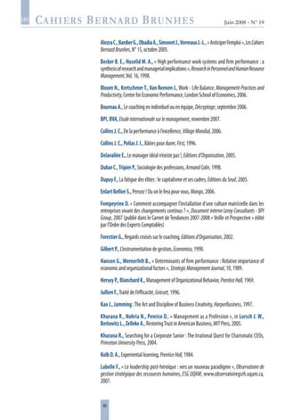 86
Juin 2008 • N° 19
les
AlezraC.,BardierG.,ObadiaA.,SimonetJ.,VerreauxJ.-L.,« Anticiperl’emploi »,LesCahiers
BernardBrunhes,N°15,octobre2005.
Becker B. E., Huselid M. A., « High performance work systems and firm performance : a
synthesisofresearchandmanagerialimplications»,ResearchinPersonnelandHumanResource
Management,Vol.16,1998.
Bloom N., Kretschmer T., Van Reenen J.,Work - Life Balance, Management Practices and
Productivity,CentreforEconomicPerformance,LondonSchoolofEconomics,2006.
BoureauA.,Lecoachingenindividuelouenéquipe,Décryptage,septembre2006.
BPI,BVA,Etudeinternationalesurlemanagement,novembre2007.
CollinsJ.C.,Delaperformanceàl’excellence,VillageMondial,2006.
CollinsJ.C.,PollasJ.I.,Bâtiespourdurer,First,1996.
DelavalléeE.,Lemanageridéaln’existepas!,Editionsd’Organisation,2005.
DubarC.,TripierP.,Sociologiedesprofessions,ArmandColin,1998.
DupuyF.,Lafatiguedesélites:lecapitalismeetsescadres,EditionsduSeuil,2005.
EnlartBellierS.,Pensez!Ouonleferapourvous,Mango,2006.
Fompeyrine D. « Comment accompagner l’installation d’une culture matricielle dans les
entreprises vivant des changements continus ? », Document interne Leroy Consultants - BPI
Group, 2007 (publié dans le Carnet deTendances 2007-2008 «Veille et Prospective » édité
parl’OrdredesExpertsComptables)
ForestierG.,Regardscroiséssurlecoaching,Editionsd’Organisation,2002.
GilbertP.,L’instrumentationdegestion,Economica,1998.
Hansen G., Wernerfelt B., « Determinants of firm performance : Relative importance of
economicandorganizationalfactors»,StrategicManagementJournal,10,1989.
HerseyP.,BlanchardK.,ManagementofOrganizationalBehavior,PrenticeHall,1969.
JullienF.,Traitédel’efficacité,Grasset,1996.
KaoJ.,Jamming:TheArtandDisciplineofBusinessCreativity,HarperBusiness,1997.
Khurana R., Nohria N., Penrice D., « Management as a Profession », in Lorsch J. W.,
BerlowitzL.,ZellekeA.,RestoringTrustinAmericanBusiness,MITPress,2005.
Khurana R., Searching for a Corporate Savior : The Irrational Quest for Charismatic CEOs,
PrincetonUniversityPress,2004.
KolbD.A.,Experientiallearning,PrenticeHall,1984.
Labelle F., « Le leadership post-héroïque : vers un nouveau paradigme », Observatoire de
gestion stratégique des ressources humaines, ESG UQAM, www.observatoiregsrh.uqam.ca,
2007.
 