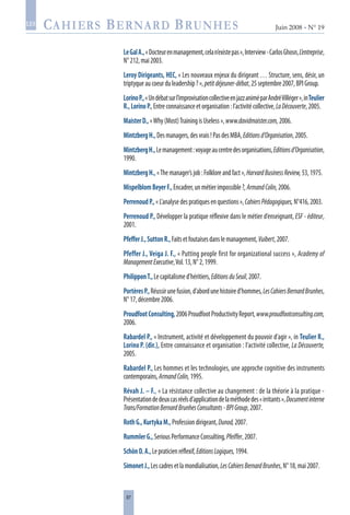 87
Juin 2008 • N° 19
les
LeGalA.,«Docteurenmanagement,celan’existepas»,Interview-CarlosGhosn,L’entreprise,
N°212,mai2003.
Leroy Dirigeants, HEC, « Les nouveaux enjeux du dirigeant … Structure, sens, désir, un
triptyqueaucoeurduleadership?»,petitdéjeuner-débat,25septembre2007,BPIGroup.
LorinoP.,«Undébatsurl’improvisationcollectiveenjazzaniméparAndréVilléger»,inTeulier
R.,LorinoP.,Entreconnaissanceetorganisation:l’activitécollective,LaDécouverte,2005.
MaisterD.,«Why(Most)TrainingisUseless»,www.davidmaister.com,2006.
MintzbergH.,Desmanagers,desvrais!PasdesMBA,Editionsd’Organisation,2005.
MintzbergH.,Lemanagement:voyageaucentredesorganisations,Editionsd’Organisation,
1990.
MintzbergH.,«Themanager’sjob:Folkloreandfact»,HarvardBusinessReview,53,1975.
MispelblomBeyerF.,Encadrer,unmétierimpossible?,ArmandColin,2006.
PerrenoudP.,«L’analysedespratiquesenquestions»,CahiersPédagogiques,N°416,2003.
Perrenoud P., Développer la pratique réflexive dans le métier d’enseignant, ESF - éditeur,
2001.
PfefferJ.,SuttonR.,Faitsetfoutaisesdanslemanagement,Vuibert,2007.
Pfeffer J., Veiga J. F., « Putting people first for organizational success », Academy of
ManagementExecutive,Vol.13,N°2,1999.
PhilipponT.,Lecapitalismed’héritiers,EditionsduSeuil,2007.
PortèresP.,Réussirunefusion,d’abordunehistoired’hommes,LesCahiersBernardBrunhes,
N°17,décembre2006.
ProudfootConsulting,2006ProudfootProductivityReport,www.proudfootconsulting.com,
2006.
Rabardel P., « Instrument, activité et développement du pouvoir d’agir », in Teulier R.,
Lorino P. (dir.), Entre connaissance et organisation : l’activité collective, La Découverte,
2005.
Rabardel P., Les hommes et les technologies, une approche cognitive des instruments
contemporains,ArmandColin,1995.
Révah J. – F., « La résistance collective au changement : de la théorie à la pratique -
Présentationdedeuxcasréelsd’applicationdelaméthodedes«irritants»,Documentinterne
Trans/FormationBernardBrunhesConsultants-BPIGroup,2007.
RothG.,KurtykaM.,Professiondirigeant,Dunod,2007.
RummlerG.,SeriousPerformanceConsulting,Pfeiffer,2007.
SchönD.A.,Lepraticienréflexif,EditionsLogiques,1994.
SimonetJ.,Lescadresetlamondialisation,LesCahiersBernardBrunhes,N°18,mai2007.
 