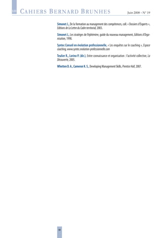 88
Juin 2008 • N° 19
les
Simonet J., De la formation au management des compétences, coll. « Dossiers d’Experts »,
EditionsdeLaLettreduCadreterritorial,2003.
Simonet J., Les stratèges de l’éphémère, guide du nouveau management, Editions d’Orga-
nisation,1998.
Syntec Conseil en évolution professionnelle, « Les enquêtes sur le coaching », Espace
coaching,www.syntec.evolution-professionnelle.com
Teulier R., Lorino P. (dir.), Entre connaissance et organisation : l’activité collective, La
Découverte,2005.
WhettenD.A.,CameronK.S.,DevelopingManagementSkills,PrenticeHall,2007.
 