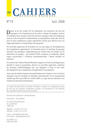 epuis la ﬁn des années 90, les entreprises ont conscience du rôle des
managers et de l’importance de les aider à diriger les équipes, motiver
ou mobiliser leurs troupes, bref à être de bons managers. Elles ont longtemps
recouru à des formations traditionnelles au management, mais elles sont de
plus en plus nombreuses à juger aujourd’hui comme peu eﬃcaces tous ces
stages généralistes et standard qui sont proposés.
De nouvelles approches de formation ou, au sens large, de développement
des compétences, apparaissent : la formation-action, le coaching, les groupes
d’analyse des pratiques, l’apprentissage par l’action dans les projets ou les
démarches de progrès… qui méritent d’être analysées et comparées. Quels
enjeux servent-elles ? Comment fonctionnent-elles ? Quels résultats en
a endre ?
Ce numéro des Cahiers Bernard Brunhes s’appuie sur huit cas pratiques pour
aborder le sujet en profondeur, décrire ces nouvelles approches, expliciter
les principes méthodologiques qui s’en dégagent et faire le lien entre
développement des compétences managériales et management.
Alors que les salariés français sont particulièrement critiques vis-à-vis de leur
manager (voir les résultats de l’enquête internationale sur le management
réalisée par BVA pour BPI en octobre 2007), ce sujet devrait intéresser bon
nombre de directions d’entreprises.
N°19 Juin 2008
D
Directeur de la publication : Bernard Brunhes
Coordination : Fanny Barbier
Les Cahiers Bernard Brunhes
16, rue Vivienne
75002 Paris
Téléphone : 33 (0)1 55 35 75 26
Télécopie : 33 (0)1 55 35 77 09
E-mail : cahiers@groupe-bpi.com
Site Internet : www.groupe-bpi.com
Juin 2008 • 8 €
ISNN 1953-0498
Les Cahiers Bernard Brunhes entendent contribuer à analyser les changements sociaux
qui sont liés aux mutations économiques actuelles. Les interventions et les réflexions
des consultants de BPI en fournissent la matière.
 