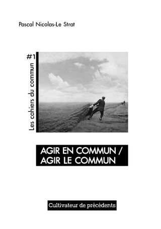 Pascal Nicolas-Le Strat 
Cultivateur de précédents 
#1 
Les cahiers du commun 
AGIR EN COMMUN / 
AGIR LE COMMUN 
 