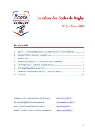 1
Le cahier des Ecoles de Rugby
N° 5 – Mars 2018
Au sommaire
1. EDITO – J. COURRENT RESPONSABLE DE LA COMMISSION NATIONALE DES EDR.................. 2
2. LE PROJET ECOLES DE RUGBY - HORIZON 2020 ...................................................................... 3
3. LES ATELIERS............................................................................................................................ 5
4. LE CHALLENGE FEDERAL ET LE SUPER CHALLENGE DE FRANCE.............................................. 6
5. 19 EME EDITION DE L’ORANGE RUGBY CHALLENGE............................................................... 7
6. L’ORGANISATION DE TOURNOIS EDR...................................................................................... 8
7. LES VALIDATIONS DE LABELLISATIONS ET RENOUVELLEMENTS............................................. 9
8. A NOTER ................................................................................................................................ 12
Jacky COURRENT, responsable Elu Ecole de Rugby : jacky.courrent@ffr.fr
Christian GALONNIER, entraineur national : christian.galonnier@ffr.fr
Julien TREHARD, responsable rugby fédéral : julien.trehard@ffr.fr
Florence ACHARD, chargée de mission rugby fédéral : florence.achard@ffr.fr
 
