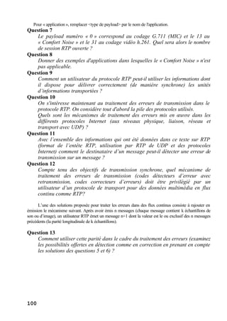 100
Pour « application », remplacer <type de payload> par le nom de l'application.
Question 7
Le payload numéro « 0 » correspond au codage G.711 (MIC) et le 13 au
« Comfort Noise » et le 31 au codage vidéo h.261. Quel sera alors le nombre
de session RTP ouverte ?
Question 8
Donner des exemples d'applications dans lesquelles le « Comfort Noise » n'est
pas applicable.
Question 9
Comment un utilisateur du protocole RTP peut-il utiliser les informations dont
il dispose pour délivrer correctement (de manière synchrone) les unités
d’informations transportées ?
Question 10
On s'intéresse maintenant au traitement des erreurs de transmission dans le
protocole RTP. On considère tout d'abord la pile des protocoles utilisés.
Quels sont les mécanismes de traitement des erreurs mis en œuvre dans les
différents protocoles Internet (aux niveaux physique, liaison, réseau et
transport avec UDP) ?
Question 11
Avec l’ensemble des informations qui ont été données dans ce texte sur RTP
(format de l’entête RTP, utilisation par RTP de UDP et des protocoles
Internet) comment le destinataire d’un message peut-il détecter une erreur de
transmission sur un message ?
Question 12
Compte tenu des objectifs de transmission synchrone, quel mécanisme de
traitement des erreurs de transmission (codes détecteurs d’erreur avec
retransmission, codes correcteurs d’erreurs) doit être privilégié par un
utilisateur d’un protocole de transport pour des données multimédia en flux
continu comme RTP?
L’une des solutions proposée pour traiter les erreurs dans des flux continus consiste à rajouter en
émission le mécanisme suivant. Après avoir émis n messages (chaque message contient k échantillons de
son ou d’image), un utilisateur RTP émet un message n+1 dont la valeur est le ou exclusif des n messages
précédents (la parité longitudinale de k échantillons).
Question 13
Comment utiliser cette parité dans le cadre du traitement des erreurs (examinez
les possibilités offertes en détection comme en correction en prenant en compte
les solutions des questions 5 et 6) ?
 