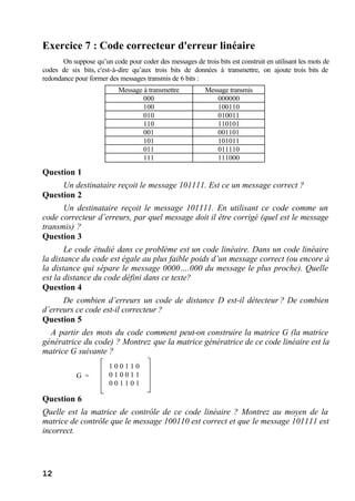 12
Exercice 7 : Code correcteur d'erreur linéaire
On suppose qu’un code pour coder des messages de trois bits est construit en utilisant les mots de
codes de six bits, c'est-à-dire qu’aux trois bits de données à transmettre, on ajoute trois bits de
redondance pour former des messages transmis de 6 bits :
Question 1
Un destinataire reçoit le message 101111. Est ce un message correct ?
Question 2
Un destinataire reçoit le message 101111. En utilisant ce code comme un
code correcteur d’erreurs, par quel message doit il être corrigé (quel est le message
transmis) ?
Question 3
Le code étudié dans ce problème est un code linéaire. Dans un code linéaire
la distance du code est égale au plus faible poids d’un message correct (ou encore à
la distance qui sépare le message 0000….000 du message le plus proche). Quelle
est la distance du code défini dans ce texte?
Question 4
De combien d’erreurs un code de distance D est-il détecteur ? De combien
d’erreurs ce code est-il correcteur ?
Question 5
A partir des mots du code comment peut-on construire la matrice G (la matrice
génératrice du code) ? Montrez que la matrice génératrice de ce code linéaire est la
matrice G suivante ?
Question 6
Quelle est la matrice de contrôle de ce code linéaire ? Montrez au moyen de la
matrice de contrôle que le message 100110 est correct et que le message 101111 est
incorrect.
Message à transmettre Message transmis
000 000000
100 100110
010 010011
110 110101
001 001101
101 101011
011 011110
111 111000
G =
1 0 0 1 1 0
0 1 0 0 1 1
0 0 1 1 0 1
 