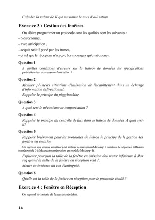 14
Calculer la valeur de K qui maximise le taux d'utilisation.
Exercice 3 : Gestion des fenêtres
On désire programmer un protocole dont les qualités sont les suivantes :
- bidirectionnel,
- avec anticipation ,
- acquit positif porté par les trames,
- et tel que le récepteur n'accepte les messages qu'en séquence.
Question 1
A quelles conditions d'erreurs sur la liaison de données les spécifications
précédentes correspondent-elles ?
Question 2
Montrer plusieurs situations d'utilisation de l'acquittement dans un échange
d'information bidirectionnel.
Rappeler le principe du piggybacking.
Question 3
A quoi sert le mécanisme de temporisation ?
Question 4
Rappeler le principe du contrôle de flux dans la liaison de données. A quoi sert-
il?
Question 5
Rappeler brièvement pour les protocoles de liaison le principe de la gestion des
fenêtres en émission
On suppose que chaque émetteur peut utiliser au maximum Maxseq+1 numéros de séquence différents
numérotés de 0 à Maxseq (numérotation en modulo Maxseq+1).
Expliquer pourquoi la taille de la fenêtre en émission doit rester inférieure à Max
seq quand la taille de la fenêtre en réception vaut 1.
Mettre en évidence un cas d'ambiguïté.
Question 6
Quelle est la taille de la fenêtre en réception pour le protocole étudié ?
Exercice 4 : Fenêtre en Réception
On reprend le contexte de l'exercice précédent.
 