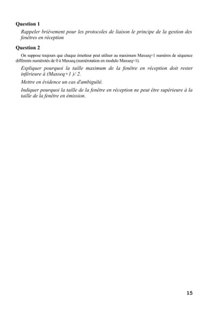 15
Question 1
Rappeler brièvement pour les protocoles de liaison le principe de la gestion des
fenêtres en réception
Question 2
On suppose toujours que chaque émetteur peut utiliser au maximum Maxseq+1 numéros de séquence
différents numérotés de 0 à Maxseq (numérotation en modulo Maxseq+1).
Expliquer pourquoi la taille maximum de la fenêtre en réception doit rester
inférieure à (Maxseq+1 )/ 2.
Mettre en évidence un cas d'ambiguïté.
Indiquer pourquoi la taille de la fenêtre en réception ne peut être supérieure à la
taille de la fenêtre en émission.
 