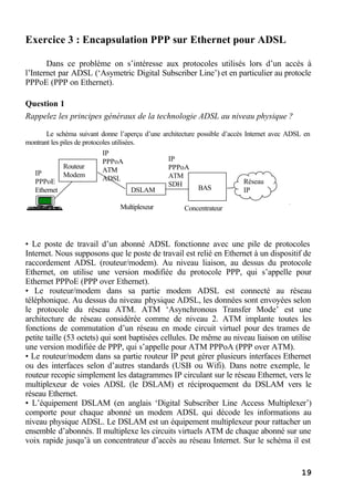 19
Exercice 3 : Encapsulation PPP sur Ethernet pour ADSL
Dans ce problème on s’intéresse aux protocoles utilisés lors d’un accès à
l’Internet par ADSL (‘Asymetric Digital Subscriber Line’) et en particulier au protocle
PPPoE (PPP on Ethernet).
Question 1
Rappelez les principes généraux de la technologie ADSL au niveau physique ?
Le schéma suivant donne l’aperçu d’une architecture possible d’accès Internet avec ADSL en
montrant les piles de protocoles utilisées.
• Le poste de travail d’un abonné ADSL fonctionne avec une pile de protocoles
Internet. Nous supposons que le poste de travail est relié en Ethernet à un dispositif de
raccordement ADSL (routeur/modem). Au niveau liaison, au dessus du protocole
Ethernet, on utilise une version modifiée du protocole PPP, qui s’appelle pour
Ethernet PPPoE (PPP over Ethernet).
• Le routeur/modem dans sa partie modem ADSL est connecté au réseau
téléphonique. Au dessus du niveau physique ADSL, les données sont envoyées selon
le protocole du réseau ATM. ATM ‘Asynchronous Transfer Mode’ est une
architecture de réseau considérée comme de niveau 2. ATM implante toutes les
fonctions de commutation d’un réseau en mode circuit virtuel pour des trames de
petite taille (53 octets) qui sont baptisées cellules. De même au niveau liaison on utilise
une version modifiée de PPP, qui s’appelle pour ATM PPPoA (PPP over ATM).
• Le routeur/modem dans sa partie routeur IP peut gérer plusieurs interfaces Ethernet
ou des interfaces selon d’autres standards (USB ou Wifi). Dans notre exemple, le
routeur recopie simplement les datagrammes IP circulant sur le réseau Ethernet, vers le
multiplexeur de voies ADSL (le DSLAM) et réciproquement du DSLAM vers le
réseau Ethernet.
• L’équipement DSLAM (en anglais ‘Digital Subscriber Line Access Multiplexer’)
comporte pour chaque abonné un modem ADSL qui décode les informations au
niveau physique ADSL. Le DSLAM est un équipement multiplexeur pour rattacher un
ensemble d’abonnés. Il multiplexe les circuits virtuels ATM de chaque abonné sur une
voix rapide jusqu’à un concentrateur d’accès au réseau Internet. Sur le schéma il est
IP
PPPoA
ATM
ADSL
IP
PPPoA
ATM
SDH
IP
PPPoE
Ethernet
Routeur
Modem
DSLAM
Multiplexeur
BAS
Concentrateur
Réseau
IP
 