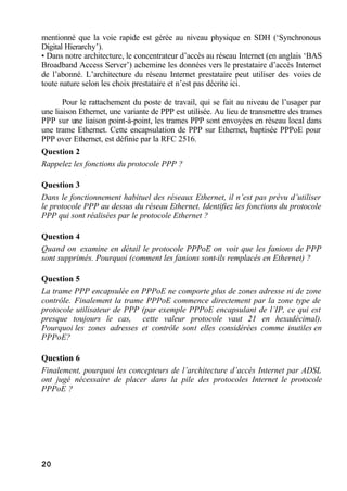 20
mentionné que la voie rapide est gérée au niveau physique en SDH (‘Synchronous
Digital Hierarchy’).
• Dans notre architecture, le concentrateur d’accès au réseau Internet (en anglais ‘BAS
Broadband Access Server’) achemine les données vers le prestataire d’accès Internet
de l’abonné. L’architecture du réseau Internet prestataire peut utiliser des voies de
toute nature selon les choix prestataire et n’est pas décrite ici.
Pour le rattachement du poste de travail, qui se fait au niveau de l’usager par
une liaison Ethernet, une variante de PPP est utilisée. Au lieu de transmettre des trames
PPP sur une liaison point-à-point, les trames PPP sont envoyées en réseau local dans
une trame Ethernet. Cette encapsulation de PPP sur Ethernet, baptisée PPPoE pour
PPP over Ethernet, est définie par la RFC 2516.
Question 2
Rappelez les fonctions du protocole PPP ?
Question 3
Dans le fonctionnement habituel des réseaux Ethernet, il n’est pas prévu d’utiliser
le protocole PPP au dessus du réseau Ethernet. Identifiez les fonctions du protocole
PPP qui sont réalisées par le protocole Ethernet ?
Question 4
Quand on examine en détail le protocole PPPoE on voit que les fanions de PPP
sont supprimés. Pourquoi (comment les fanions sont-ils remplacés en Ethernet) ?
Question 5
La trame PPP encapsulée en PPPoE ne comporte plus de zones adresse ni de zone
contrôle. Finalement la trame PPPoE commence directement par la zone type de
protocole utilisateur de PPP (par exemple PPPoE encapsulant de l’IP, ce qui est
presque toujours le cas, cette valeur protocole vaut 21 en hexadécimal).
Pourquoi les zones adresses et contrôle sont elles considérées comme inutiles en
PPPoE?
Question 6
Finalement, pourquoi les concepteurs de l’architecture d’accès Internet par ADSL
ont jugé nécessaire de placer dans la pile des protocoles Internet le protocole
PPPoE ?
 