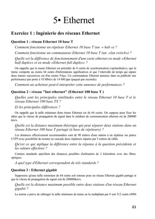21
5• Ethernet
Exercice 1 : Ingénierie des réseaux Ethernet
Question 1 : réseau Ethernet 10 base T
Comment fonctionne un répéteur Ethernet 10 base T (un « hub ») ?
Comment fonctionne un commutateur Ethernet 10 base T (un «lan switch») ?
Quelle est la différence de fonctionnement d'une carte ethernet en mode «Ethernet
half duplex» et en mode «Ethernet full duplex» ?
On rappelle que la trame Ethernet est précédée de 8 octets de synchronisation («préambule»), que la
trame comporte au moins 64 octets d'informations significatives et que l’intervalle de temps qui sépare
deux trames successives est d'au moins 9.6µs. Un commutateur Ethernet annonce dans sa publicité une
performance par porte à 10 Mbit/s de 14 880 pps (paquet par seconde).
Comment un acheteur peut-il interpréter cette annonce de performances ?
Question 2 : réseau "fast ethernet" (Ethernet 100 base T )
Quelles sont les principales similitudes entre le réseau Ethernet 10 base T et le
réseau Ethernet 100 base TX ?
Et les principales différences ?
On rappelle que la taille minimum d'une trame Ethernet est de 64 octets. On suppose pour fixer les
idées que la vitesse de propagation du signal dans le médium de communication ethernet est de 200000
km/s.
Quelle est la distance maximum théorique qui peut séparer deux stations dans un
réseau Ethernet 100 base T partagé (à base de répéteurs) ?
Les distances effectivement recommandées sont de 90 mètres d'une station à un répéteur sur paires
UTP5 avec possibilité de monter en cascade deux répéteurs séparés par 5 mètres de câble.
Qu'est ce qui explique la différence entre la réponse à la question précédente et
les valeurs effectives ?
Certains standards spécifient des distances possibles d'utilisation de 2 kilomètres avec des fibres
optiques.
A quel type d'Ethernet correspondent de tels standards ?
Question 3 : Ethernet gigabit
Supposons qu'une taille minimum de 64 octets soit retenue pour un réseau Ethernet gigabit partagé et
que la vitesse de propagation du signal soit de 200000km/s.
Quelle est la distance maximum possible entre deux stations d'un réseau Ethernet
gigabit ?
La norme a prévu de rallonger la taille minimum de trame en la multipliant par 8 soit 512 octets (4096
 