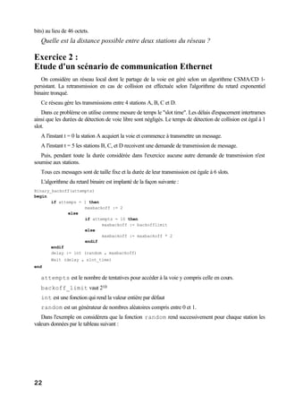 22
bits) au lieu de 46 octets.
Quelle est la distance possible entre deux stations du réseau ?
Exercice 2 :
Etude d'un scénario de communication Ethernet
On considère un réseau local dont le partage de la voie est géré selon un algorithme CSMA/CD 1-
persistant. La retransmission en cas de collision est effectuée selon l'algorithme du retard exponentiel
binaire tronqué.
Ce réseau gère les transmissions entre 4 stations A, B, C et D.
Dans ce problème on utilise comme mesure de temps le "slot time". Les délais d'espacement intertrames
ainsi que les durées de détection de voie libre sont négligés. Le temps de détection de collision est égal à 1
slot.
A l'instant t = 0 la station A acquiert la voie et commence à transmettre un message.
A l'instant t = 5 les stations B, C, et D recoivent une demande de transmission de message.
Puis, pendant toute la durée considérée dans l'exercice aucune autre demande de transmission n'est
soumise aux stations.
Tous ces messages sont de taille fixe et la durée de leur transmission est égale à 6 slots.
L'algorithme du retard binaire est implanté de la façon suivante :
Binary_backoff(attempts)
begin
if attemps = 1 then
maxbackoff := 2
else
if attempts = 10 then
maxbackoff := backofflimit
else
maxbackoff := maxbackoff * 2
endif
endif
delay := int (random * maxbackoff)
Wait (delay * slot_time)
end
attempts est le nombre de tentatives pour accéder à la voie y compris celle en cours.
backoff_limit vaut 210
int est une fonction qui rend la valeur entière par défaut
random est un générateur de nombres aléatoires compris entre 0 et 1.
Dans l'exemple on considèrera que la fonction random rend successivement pour chaque station les
valeurs données par le tableau suivant :
 