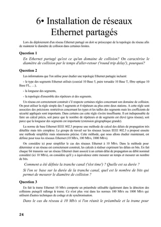 24
6• Installation de réseaux
Ethernet partagés
Lors du déploiement d'un réseau Ethernet partagé on doit se préoccuper de la topologie du réseau afin
de maintenir le diamètre de collision dans certaines limites.
Question 1
En Ethernet partagé qu'est ce qu'un domaine de collision? On caractérise le
diamètre de collision par le temps d'aller-retour ('round trip delay'), pourquoi?
Question 2
Les informations que l'on utilise pour étudier une topologie Ethernet partagée incluent:
- le type des segments Ethernet utilisés (coaxial 10 Base 5, paire torsadée 10 Base T, fibre optique 10
Base FL, …),
- la longueur des segments,
- la topologie d'ensemble des répéteurs et des segments.
Un réseau est correctement construit s’il respecte certaines règles concernant son domaine de collision.
On peut utiliser la règle simple des 5 segments et 4 répéteurs au plus entre deux stations. A cette règle sont
associées des précisions restrictives concernant les types et les tailles des segments mais les coefficients de
sécurité appliqués sont importants. Dans certains cas cette règle s'avère insuffisante. Il est indispensable de
faire un calcul précis, soit parce que le nombre de répéteurs et de segments est élevé (gros réseau), soit
parce que la longueur des segments est importante (extension géographique grande).
La norme de base Ethernet IEEE 802.3 propose une méthode de calcul des délais de propagation très
détaillée mais très complexe. Le groupe de travail sur les réseaux locaux IEEE 802.3 a proposé ensuite
une méthode simplifiée mais néanmoins précise. Cette méthode, que nous allons étudier maintenant, est
définie pour tous les réseaux Ethernet (10 Mb/s, 100 Mb/s, 1000 Mb/s).
On considère ici pour simplifier le cas des réseaux Ethernet à 10 Mb/s. Dans la méthode pour
déterminer si un réseau est correctement construit, les calculs à réaliser expriment les délais en bits. En fait
chaque bit transmis sur un réseau Ethernet étant associé à un certain délai de propagation au débit nominal
considéré (ici 10 Mb/s), on considère qu'il y a équivalence entre mesurer un temps et mesurer un nombre
de bits.
Comment a été définie la tranche canal ('slot time') ? Quelle est sa durée ?
Si l'on se base sur la durée de la tranche canal, quel est le nombre de bits qui
permet de mesurer le diamètre de collision ?
Question 3
En fait la trame Ethernet 10 Mb/s comporte un préambule utilisable également dans la détection des
collisions puisqu'il rallonge la trame. Ce n'est plus vrai dans les normes 100 Mb/s ou 1000 Mb/s qui
utilisent d'autres techniques de codage et de synchronisation.
Dans le cas du réseau à 10 Mb/s si l'on réunit le préambule et la trame pour
 