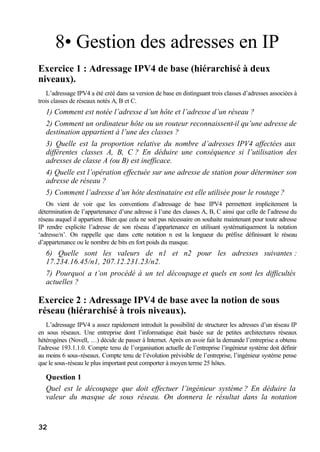 32
8• Gestion des adresses en IP
Exercice 1 : Adressage IPV4 de base (hiérarchisé à deux
niveaux).
L’adressage IPV4 a été créé dans sa version de base en distinguant trois classes d’adresses associées à
trois classes de réseaux notés A, B et C.
1) Comment est notée l’adresse d’un hôte et l’adresse d’un réseau ?
2) Comment un ordinateur hôte ou un routeur reconnaissent-il qu’une adresse de
destination appartient à l’une des classes ?
3) Quelle est la proportion relative du nombre d’adresses IPV4 affectées aux
différentes classes A, B, C ? En déduire une conséquence si l’utilisation des
adresses de classe A (ou B) est inefficace.
4) Quelle est l’opération effectuée sur une adresse de station pour déterminer son
adresse de réseau ?
5) Comment l’adresse d’un hôte destinataire est elle utilisée pour le routage ?
On vient de voir que les conventions d’adressage de base IPV4 permettent implicitement la
détermination de l’appartenance d’une adresse à l’une des classes A, B, C ainsi que celle de l’adresse du
réseau auquel il appartient. Bien que cela ne soit pas nécessaire on souhaite maintenant pour toute adresse
IP rendre explicite l’adresse de son réseau d’appartenance en utilisant systématiquement la notation
‘adresse/n’. On rappelle que dans cette notation n est la longueur du préfixe définissant le réseau
d’appartenance ou le nombre de bits en fort poids du masque.
6) Quelle sont les valeurs de n1 et n2 pour les adresses suivantes :
17.234.16.45/n1, 207.12.231.23/n2.
7) Pourquoi a t’on procédé à un tel découpage et quels en sont les difficultés
actuelles ?
Exercice 2 : Adressage IPV4 de base avec la notion de sous
réseau (hiérarchisé à trois niveaux).
L’adressage IPV4 a assez rapidement introduit la possibilité de structurer les adresses d’un réseau IP
en sous réseaux. Une entreprise dont l’informatique était basée sur de petites architectures réseaux
hétérogènes (Novell, …) décide de passer à Internet. Après en avoir fait la demande l’entreprise a obtenu
l'adresse 193.1.1.0. Compte tenu de l’organisation actuelle de l’entreprise l’ingénieur système doit définir
au moins 6 sous-réseaux. Compte tenu de l’évolution prévisible de l’entreprise, l’ingénieur système pense
que le sous-réseau le plus important peut comporter à moyen terme 25 hôtes.
Question 1
Quel est le découpage que doit effectuer l’ingénieur système ? En déduire la
valeur du masque de sous réseau. On donnera le résultat dans la notation
 
