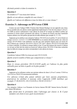 33
décimale pointée et dans la notation /n.
Question 2
On considère le 2ème
sous réseau dont l’adresse.
Quelle est son adresse complète de sous réseau ?
Quelle est l’adresse de diffusion à tous les hôtes de ce sous réseau ?
Exercice 3 : Adressage en IPV4 avec CIDR
Comme son nom l’indique CIDR (‘Classless Inter Domain Routing’) est une approche sans classe.
On ne considère plus une adresse comme appartenant implicitement à l’une des trois classes A, B ou C.
En CIDR on associe explicitement à toute adresse de réseau IP un masque qui définit le préfixe qui
caractérise le réseau auquel correspond cette adresse. Les adresses de réseaux sont donc maintenant
toujours utilisées avec leur préfixe qui peut être de taille arbitraire (par exemple /8, /17, /21).
Supposons qu’on attribue à une entreprise l’adresse 194.16.0.0 avec le préfixe /21 soit en binaire un
masque 11111111 11111111 11111000 0000000000 ou en notation décimale pointée une valeur de
masque 255.255.248.0). Cette attribution veut dire que cette entreprise dispose pour son réseau du
bloc d’adresse qui s’étend de 194.16.0.0 à 194.16.7.255. Soit l’ adresse 194.16.6.23 d’un hôte dans
ce réseau à atteindre. En utilisant le masque (défini ici par /21) qui doit toujours être associé à l’adresse
on voit que cet hôte doit être atteint au moyen de l’adresse réseau 194.16.0.0. Il faut donc rechercher
dans les tables de routage une entrée correspondant à cette adresse de réseau.
Question 1
Considérons l’adresse CIDR d’un réseau qui serait 193.53.32.0/20.
Quelle serait le nombre d’hôtes que comporterait ce réseau ?
Question 2
Dans le réseau précédent 193.53.32.0/20 quelle est l’adresse la plus petite
utilisable pour un hôte et quelle est la plus grande ?
Question 3
Supposons qu’un utilisateur restitue une ancienne adresse de classe A, B ou C comme 17.0.0.0 ou
134.15.0.0 ou 194.65.32.0 anciennement attribuées.
Ces adresses n’étant plus jamais utilisées par leurs anciens propriétaires,
pourrait-on les attribuer à nouveau selon l’approche CIDR (attribuer par
exemple 17.46.64.0/19, 134.15.0.0/20 et 194.65.32.0/21) ?
Question 4
Une entreprise s’adresse à un Prestataire de Service Internet PSI (ISP ‘Internet Service Provider’)
pour obtenir 800 adresses.
Que devait faire le prestataire dans l’adressage par classes A, B, C pour
satisfaire son client et avec quels inconvénients ?
 
