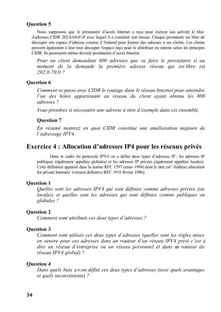 34
Question 5
Nous supposons que le prestataire d’accès Internet a reçu pour exercer son activité le bloc
d'adresses CIDR 202.0.64.0/18 avec lequel il a constitué son réseau. Chaque prestataire est libre de
découper son espace d’adresse comme il l'entend pour fournir des adresses à ses clients. Les clients
peuvent également à leur tour découper l'espace reçu pour le distribuer en interne selon les principes
CIDR. Ils pourraient même devenir prestataires d’accès Internet.
Pour un client demandant 800 adresses que va faire le prestataire si au
moment de la demande la première adresse réseau qui est libre est
202.0.70.0 ?
Question 6
Comment se passe avec CIDR le routage dans le réseau Internet pour atteindre
l’un des hôtes appartenant au réseau du client ayant obtenu les 800
adresses ?
Vous prendrez si nécessaire une adresse à titre d’exemple dans cet ensemble.
Question 7
En résumé montrez en quoi CIDR constitue une amélioration majeure de
l’adressage IPV4.
Exercice 4 : Allocation d’adresses IP4 pour les réseaux privés
Dans le cadre du protocole IPV4 on a défini deux types d’adresses IP : les adresses IP
publiques (également appelées globales) et les adresses IP privées (également appelées locales).
Cette définition apparaît dans la norme RFC 1597 (mars 1994) dont le titre est ‘Address allocation
for private Internets’ (version définitive RFC 1918 février 1996).
Question 1
Quelles sont les adresses IPV4 qui sont définies comme adresses privées (ou
locales) et quelles sont les adresses qui sont définies comme publiques ou
globales ?
Question 2
Comment sont attribués ces deux types d’adresses ?
Question 3
Comment sont utilisés ces deux types d’adresses (quelles sont les règles mises
en oeuvre pour ces adresses dans un routeur d’un réseau IPV4 privé c’est à
dire un réseau d’entreprise ou un réseau personnel et dans un routeur du
réseau IPV4 global) ?
Question 4
Dans quels buts a-t-on défini ces deux types d’adresses (avec quels avantages
et quels inconvénients) ?
 
