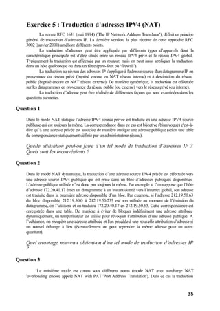 35
Exercice 5 : Traduction d’adresses IPV4 (NAT)
La norme RFC 1631 (mai 1994) ('The IP Network Address Translator’), définit un principe
général de traduction d’adresses IP. La dernière version, la plus récente de cette approche RFC
3002 (janvier 2001) améliore différents points.
La traduction d'adresses peut être appliquée par différents types d’appareils dont la
caractéristique principale est d’être situés entre un réseau IPV4 privé et le réseau IPV4 global.
Typiquement la traduction est effectuée par un routeur, mais on peut aussi appliquer la traduction
dans un hôte quelconque ou dans un filtre (pare-feux ou ‘firewall’).
La traduction au niveau des adresses IP s'applique à l'adresse source d'un datagramme IP en
provenance du réseau privé (baptisé encore en NAT réseau interne) et à destination du réseau
public (baptisé encore en NAT réseau externe). De manière symétrique, la traduction est effectuée
sur les datagrammes en provenance du réseau public (ou externe) vers le réseau privé (ou interne).
La traduction d’adresse peut être réalisée de différentes façons qui sont examinées dans les
questions suivantes.
Question 1
Dans le mode NAT statique l’adresse IPV4 source privée est traduite en une adresse IPV4 source
publique qui est toujours la même. La correspondance dans ce cas est bijective (biunivoque) c'est-à-
dire qu’à une adresse privée est associée de manière statique une adresse publique (selon une table
de correspondance statiquement définie par un administrateur réseau).
Quelle utilisation peut-on faire d’un tel mode de traduction d’adresses IP ?
Quels sont les inconvénients ?
Question 2
Dans le mode NAT dynamique, la traduction d’une adresse source IPV4 privée est effectuée vers
une adresse source IPV4 publique qui est prise dans un bloc d’adresses publiques disponibles.
L’adresse publique utilisée n’est donc pas toujours la même. Par exemple si l’on suppose que l’hôte
d’adresse 172.20.40.17 émet un datagramme à un instant donné vers l’Internet global, son adresse
est traduite dans la première adresse disponible d’un bloc. Par exemple, si l’adresse 212.19.50.63
du bloc disponible 212.19.50.0 à 212.19.50.255 est non utilisée au moment de l’émission du
datagramme, on l’utilisera et on traduira 172.20.40.17 en 212.19.50.63. Cette correspondance est
enregistrée dans une table. De manière à éviter de bloquer indéfiniment une adresse attribuée
dynamiquement, un temporisateur est utilisé pour révoquer l’attribution d’une adresse publique. A
l’échéance, on récupère une adresse attribuée et l'on procède à une nouvelle attribution d’adresse si
un nouvel échange à lieu (éventuellement on peut reprendre la même adresse pour un autre
quantum).
Quel avantage nouveau obtient-on d’un tel mode de traduction d’adresses IP
?
Question 3
Le troisième mode est connu sous différents noms (mode NAT avec surcharge NAT
'overloading' encore appelé NAT with PAT 'Port Address Translation'). Dans ce cas la traduction
 