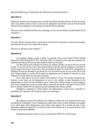 38
Quel problème pose l’utilisation de NAT pour de tels protocoles ?
Question 6
Différentes solutions ont été proposées pour résoudre le problème précédent (adresses IP dans une charge
utile). Une solution consiste à faire en sorte que les applications qui font de la voix sur IP reçoivent des
adresses IP fixes publiques ou des traductions en adresses IP fixes publiques.
Discutez cette solution (évaluez les avantages et les inconvénients, la faisabilité de la
solution) ?
Question 7
Une autre solution consiste à faire en sorte que les routeurs NAT connaissent la structure des messages
des protocoles de voix sur IP comme SIP ou Skype.
Précisez et discutez cette solution ?
Question 8
Une troisième solution consiste à utiliser un protocole client serveur baptisé STUN (‘Simple
Traversal of UDP Through NAT’ RFC 3489 mars 2003). Ce protocole a été conçu pour répondre aux
problèmes des adresses IP contenues dans la partie donnée des messages.
Un client STUN est un utilisateur de l’Internet qui souhaite connaître son adresse IP et son numéro
de port. Un serveur STUN est situé dans l’Internet global (celui des adresses publiques). Il possède un
port de numéro réservé (port ‘bien connu’). Dans un message de requête un client STUN (typiquement un
téléphone IP) émet une demande de son adresse IP et de son numéro de port vers un serveur STUN situé
dans l’Internet global. Le serveur STUN analyse le datagramme reçu et répond en retournant au client
l’adresse IP et le port public du client dans le message.
On se place dans le cas ou les adresses sont traduites en sortie d’un domaine (traduction des
adresses et port source sur les datagrammes en sortie et des adresses et ports destination sur les
datagrammes en entrée). On fait l’hypothèse que le routeur NAT effectue toujours la même traduction
pour tous les datagrammes ayant un couple adresse, numéro de port donné. Comment le serveur STUN
peut-il connaître l'adresse IP et le numéro de port du demandeur dans l'Internet global?
Expliquez comment le client utilise les informations reçues pour résoudre le
problème des adresses IP contenues dans les messages ?
Question 9
De nombreux routeurs NAT effectuent une traduction d’adresse IP et de numéro de port source
qui dépend de la destination. Tous les datagrammes ayant même source et même destination sont traduits
de la même façon. Deux datagrammes ayant même source (adresse IP et numéro de port) et deux
destinations différentes (adresse IP ou numéro de port) voient l'adresse IP et le numéro de port source
traduits de deux façons différentes.
Expliquez pourquoi dans ce cas, le protocole STUN ne marche plus.
 