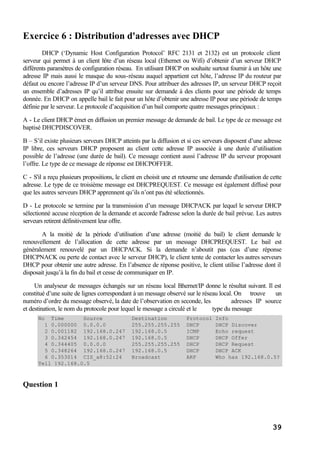 39
Exercice 6 : Distribution d'adresses avec DHCP
DHCP (‘Dynamic Host Configuration Protocol’ RFC 2131 et 2132) est un protocole client
serveur qui permet à un client hôte d’un réseau local (Ethernet ou Wifi) d’obtenir d’un serveur DHCP
différents paramètres de configuration réseau. En utilisant DHCP on souhaite surtout fournir à un hôte une
adresse IP mais aussi le masque du sous-réseau auquel appartient cet hôte, l’adresse IP du routeur par
défaut ou encore l’adresse IP d’un serveur DNS. Pour attribuer des adresses IP, un serveur DHCP reçoit
un ensemble d’adresses IP qu’il attribue ensuite sur demande à des clients pour une période de temps
donnée. En DHCP on appelle bail le fait pour un hôte d’obtenir une adresse IP pour une période de temps
définie par le serveur. Le protocole d’acquisition d’un bail comporte quatre messages principaux :
A - Le client DHCP émet en diffusion un premier message de demande de bail. Le type de ce message est
baptisé DHCPDISCOVER.
B – S’il existe plusieurs serveurs DHCP atteints par la diffusion et si ces serveurs disposent d’une adresse
IP libre, ces serveurs DHCP proposent au client cette adresse IP associée à une durée d’utilisation
possible de l’adresse (une durée de bail). Ce message contient aussi l’adresse IP du serveur proposant
l’offre. Le type de ce message de réponse est DHCPOFFER.
C - S'il a reçu plusieurs propositions, le client en choisit une et retourne une demande d'utilisation de cette
adresse. Le type de ce troisième message est DHCPREQUEST. Ce message est également diffusé pour
que les autres serveurs DHCP apprennent qu’ils n’ont pas été sélectionnés.
D - Le protocole se termine par la transmission d’un message DHCPACK par lequel le serveur DHCP
sélectionné accuse réception de la demande et accorde l'adresse selon la durée de bail prévue. Les autres
serveurs retirent définitivement leur offre.
A la moitié de la période d’utilisation d’une adresse (moitié du bail) le client demande le
renouvellement de l’allocation de cette adresse par un message DHCPREQUEST. Le bail est
généralement renouvelé par un DHCPACK. Si la demande n’aboutit pas (cas d’une réponse
DHCPNACK ou perte de contact avec le serveur DHCP), le client tente de contacter les autres serveurs
DHCP pour obtenir une autre adresse. En l’absence de réponse positive, le client utilise l’adresse dont il
disposait jusqu’à la fin du bail et cesse de communiquer en IP.
Un analyseur de messages échangés sur un réseau local Ethernet/IP donne le résultat suivant. Il est
constitué d’une suite de lignes correspondant à un message observé sur le réseau local. On trouve un
numéro d’ordre du message observé, la date de l’observation en seconde, les adresses IP source
et destination, le nom du protocole pour lequel le message a circulé et le type du message
No Time Source Destination Protocol Info
1 0.000000 0.0.0.0 255.255.255.255 DHCP DHCP Discover
2 0.001182 192.168.0.247 192.168.0.5 ICMP Echo request
3 0.342454 192.168.0.247 192.168.0.5 DHCP DHCP Offer
4 0.344405 0.0.0.0 255.255.255.255 DHCP DHCP Request
5 0.348264 192.168.0.247 192.168.0.5 DHCP DHCP ACK
6 0.353014 CIS_a8:52:24 Broadcast ARP Who has 192.168.0.5?
Tell 192.168.0.5
Question 1
 