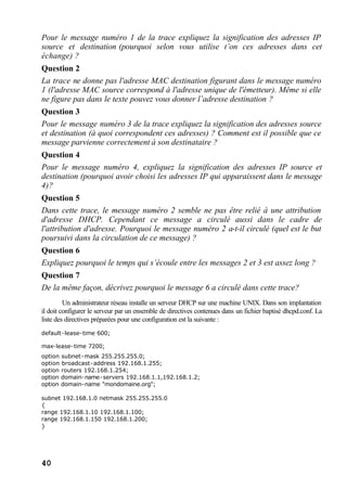 40
Pour le message numéro 1 de la trace expliquez la signification des adresses IP
source et destination (pourquoi selon vous utilise t’on ces adresses dans cet
échange) ?
Question 2
La trace ne donne pas l'adresse MAC destination figurant dans le message numéro
1 (l'adresse MAC source correspond à l'adresse unique de l'émetteur). Même si elle
ne figure pas dans le texte pouvez vous donner l’adresse destination ?
Question 3
Pour le message numéro 3 de la trace expliquez la signification des adresses source
et destination (à quoi correspondent ces adresses) ? Comment est il possible que ce
message parvienne correctement à son destinataire ?
Question 4
Pour le message numéro 4, expliquez la signification des adresses IP source et
destination (pourquoi avoir choisi les adresses IP qui apparaissent dans le message
4)?
Question 5
Dans cette trace, le message numéro 2 semble ne pas être relié à une attribution
d'adresse DHCP. Cependant ce message a circulé aussi dans le cadre de
l'attribution d'adresse. Pourquoi le message numéro 2 a-t-il circulé (quel est le but
poursuivi dans la circulation de ce message) ?
Question 6
Expliquez pourquoi le temps qui s’écoule entre les messages 2 et 3 est assez long ?
Question 7
De la même façon, décrivez pourquoi le message 6 a circulé dans cette trace?
Un administrateur réseau installe un serveur DHCP sur une machine UNIX. Dans son implantation
il doit configurer le serveur par un ensemble de directives contenues dans un fichier baptisé dhcpd.conf. La
liste des directives préparées pour une configuration est la suivante :
default-lease-time 600;
max-lease-time 7200;
option subnet-mask 255.255.255.0;
option broadcast-address 192.168.1.255;
option routers 192.168.1.254;
option domain-name-servers 192.168.1.1,192.168.1.2;
option domain-name "mondomaine.org";
subnet 192.168.1.0 netmask 255.255.255.0
{
range 192.168.1.10 192.168.1.100;
range 192.168.1.150 192.168.1.200;
}
 