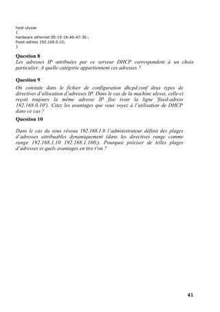 41
host ulysse
{
hardware ethernet 00:19:18:A6:47:36 ;
fixed-adress 192.168.0.10;
}
Question 8
Les adresses IP attribuées par ce serveur DHCP correspondent à un choix
particulier. A quelle catégorie appartiennent ces adresses ?
Question 9
On constate dans le fichier de configuration dhcpd.conf deux types de
directives d’allocation d’adresses IP. Dans le cas de la machine ulysse, celle-ci
reçoit toujours la même adresse IP fixe (voir la ligne 'fixed-adress
192.168.0.10'). Citez les avantages que vous voyez à l’utilisation de DHCP
dans ce cas ?
Question 10
Dans le cas du sous réseau 192.168.1.0 l’administrateur définit des plages
d’adresses attribuables dynamiquement (dans les directives range comme
range 192.168.1.10 192.168.1.100;). Pourquoi préciser de telles plages
d’adresses et quels avantages en tire t’on ?
 