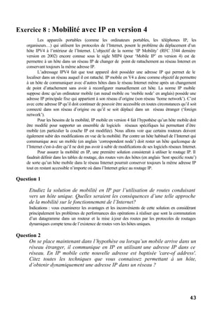 43
Exercice 8 : Mobilité avec IP en version 4
Les appareils portables (comme les ordinateurs portables, les téléphones IP, les
organiseurs…) qui utilisent les protocoles de l’Internet, posent le problème du déplacement d’un
hôte IPV4 à l’intérieur de l’Internet. L’objectif de la norme ‘IP Mobility’ (RFC 3344 dernière
version en 2002) encore connue sous le sigle MIP4 (pour ‘Mobile IP’ en version 4) est de
permettre à un hôte dans un réseau IP de changer de point de rattachement au réseau Internet en
conservant toujours la même adresse IP.
L’adressage IPV4 fait que tout appareil doit posséder une adresse IP qui permet de le
localiser dans un réseau auquel il est rattaché. IP mobile en V4 a donc comme objectif de permettre
à un hôte de communiquer avec d’autres hôtes dans le réseau Internet même après un changement
de point d’attachement sans avoir à reconfigurer manuellement cet hôte. La norme IP mobile
suppose donc qu’un ordinateur mobile (un nœud mobile ou ‘mobile node’ en anglais) possède une
adresse IP principale fixe qui appartient à son réseau d’origine (son réseau ‘home network’). C’est
avec cette adresse IP qu’il doit continuer de pouvoir être accessible en toutes circonstances qu’il soit
connecté dans son réseau d’origine ou qu’il se soit déplacé dans un réseau étranger (‘foreign
network’).
Pour les besoins de la mobilité, IP mobile en version 4 fait l’hypothèse qu’un hôte mobile doit
être modifié pour supporter un ensemble de logiciels réseaux spécifiques lui permettant d’être
mobile (en particulier la couche IP est modifiée). Nous allons voir que certains routeurs doivent
également subir des modifications en vue de la mobilité. Par contre un hôte habituel de l’Internet qui
communique avec un mobile (en anglais ‘correspondent node’) doit rester un hôte quelconque de
l’Internet c'est-à-dire qu’il ne doit pas avoir à subir de modifications de ses logiciels réseaux Internet.
Pour assurer la mobilité en IP, une première solution consisterait à utiliser le routage IP. Il
faudrait définir dans les tables de routage, des routes vers des hôtes (en anglais ‘host specific route’)
de sorte qu’un hôte mobile dans le réseau Internet pourrait conserver toujours la même adresse IP
tout en restant accessible n’importe où dans l’Internet grâce au routage IP.
Question 1
Etudiez la solution de mobilité en IP par l’utilisation de routes conduisant
vers un hôte unique. Quelles seraient les conséquences d’une telle approche
de la mobilité sur le fonctionnement de l’Internet?
Indications : vous examinerez les avantages et les inconvénients de cette solution en considérant
principalement les problèmes de performances des opérations à réaliser que sont la commutation
d’un datagramme dans un routeur et la mise à jour des routes par les protocoles de routages
dynamiques compte tenu de l’existence de routes vers les hôtes uniques.
Question 2
On se place maintenant dans l’hypothèse ou lorsqu’un mobile arrive dans un
réseau étranger, il communique en IP en utilisant une adresse IP dans ce
réseau. En IP mobile cette nouvelle adresse est baptisée 'care-of address'.
Citez toutes les techniques que vous connaissez permettant à un hôte,
d’obtenir dynamiquement une adresse IP dans un réseau ?
 