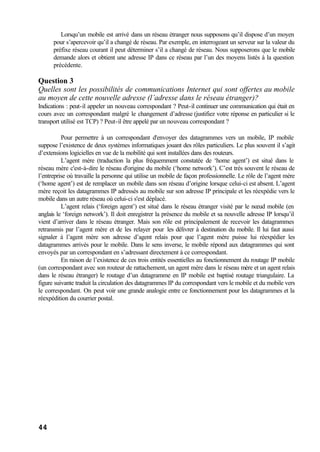 44
Lorsqu’un mobile est arrivé dans un réseau étranger nous supposons qu’il dispose d’un moyen
pour s’apercevoir qu’il a changé de réseau. Par exemple, en interrogeant un serveur sur la valeur du
préfixe réseau courant il peut déterminer s’il a changé de réseau. Nous supposerons que le mobile
demande alors et obtient une adresse IP dans ce réseau par l’un des moyens listés à la question
précédente.
Question 3
Quelles sont les possibilités de communications Internet qui sont offertes au mobile
au moyen de cette nouvelle adresse (l’adresse dans le réseau étranger)?
Indications : peut-il appeler un nouveau correspondant ? Peut-il continuer une communication qui était en
cours avec un correspondant malgré le changement d’adresse (justifiez votre réponse en particulier si le
transport utilisé est TCP) ? Peut-il être appelé par un nouveau correspondant ?
Pour permettre à un correspondant d'envoyer des datagrammes vers un mobile, IP mobile
suppose l’existence de deux systèmes informatiques jouant des rôles particuliers. Le plus souvent il s’agit
d’extensions logicielles en vue de la mobilité qui sont installées dans des routeurs.
L’agent mère (traduction la plus fréquemment constatée de ‘home agent’) est situé dans le
réseau mère c'est-à-dire le réseau d'origine du mobile (‘home network’). C’est très souvent le réseau de
l’entreprise où travaille la personne qui utilise un mobile de façon professionnelle. Le rôle de l’agent mère
(‘home agent’) est de remplacer un mobile dans son réseau d’origine lorsque celui-ci est absent. L’agent
mère reçoit les datagrammes IP adressés au mobile sur son adresse IP principale et les réexpédie vers le
mobile dans un autre réseau où celui-ci s'est déplacé.
L’agent relais (‘foreign agent’) est situé dans le réseau étranger visité par le nœud mobile (en
anglais le ‘foreign network’). Il doit enregistrer la présence du mobile et sa nouvelle adresse IP lorsqu’il
vient d’arriver dans le réseau étranger. Mais son rôle est principalement de recevoir les datagrammes
retransmis par l’agent mère et de les relayer pour les délivrer à destination du mobile. Il lui faut aussi
signaler à l’agent mère son adresse d’agent relais pour que l’agent mère puisse lui réexpédier les
datagrammes arrivés pour le mobile. Dans le sens inverse, le mobile répond aux datagrammes qui sont
envoyés par un correspondant en s’adressant directement à ce correspondant.
En raison de l’existence de ces trois entités essentielles au fonctionnement du routage IP mobile
(un correspondant avec son routeur de rattachement, un agent mère dans le réseau mère et un agent relais
dans le réseau étranger) le routage d’un datagramme en IP mobile est baptisé routage triangulaire. La
figure suivante traduit la circulation des datagrammes IP du correspondant vers le mobile et du mobile vers
le correspondant. On peut voir une grande analogie entre ce fonctionnement pour les datagrammes et la
réexpédition du courrier postal.
 