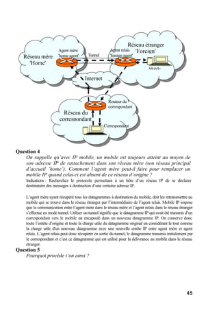 45
Question 4
On rappelle qu’avec IP mobile, un mobile est toujours atteint au moyen de
son adresse IP de rattachement dans son réseau mère (son réseau principal
d’accueil ‘home’). Comment l’agent mère peut-il faire pour remplacer un
mobile IP quand celui-ci est absent de ce réseau d’origine ?
Indications : Recherchez le protocole permettant à un hôte d’un réseau IP de se déclarer
destinataire des messages à destination d’une certaine adresse IP.
L’agent mère ayant récupéré tous les datagrammes à destination du mobile, doit les retransmettre au
mobile qui se trouve dans le réseau étranger par l’intermédiaire de l’agent relais. Mobile IP impose
que la communication entre l’agent mère dans le réseau mère et l’agent relais dans le réseau étranger
s’effectue en mode tunnel. Utiliser un tunnel signifie que le datagramme IP qui avait été transmis d’un
correspondant vers le mobile est encapsulé dans un nouveau datagramme IP. On conserve donc
toute l’entête d’origine et toute la charge utile du datagramme original en considérant le tout comme
la charge utile d'un nouveau datagramme avec une nouvelle entête IP entre agent mère et agent
relais. L’agent relais peut donc récupérer en sortie du tunnel, le datagramme transmis initialement par
le correspondant et c’est ce datagramme qui est utilisé pour la délivrance au mobile dans le réseau
étranger.
Question 5
Pourquoi procède t’on ainsi ?
Internet
Réseau mère
'Home'
Réseau étranger
'Foreign'
Correspondant
Agent mère
'home agent'
Agent relais
'foreign agent'
Routeur du
correspondant
Mobile
Tunnel
Réseau du
correspondant
 