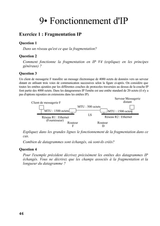 46
9• Fonctionnement d'IP
Exercice 1 : Fragmentation IP
Question 1
Dans un réseau qu'est ce que la fragmentation?
Question 2
Comment fonctionne la fragmentation en IP V4 (expliquez en les principes
généraux) ?
Question 3
Un client de messagerie F transfère un message électronique de 4000 octets de données vers un serveur
distant en utilisant trois voies de communication successives selon la figure ci-après. On considère que
toutes les entêtes ajoutées par les différentes couches de protocoles traversées au dessus de la couche IP
font partie des 4000 octets. Dans les datagrammes IP l'entête est une entête standard de 20 octets (il n'y a
pas d'options rajoutées en extensions dans les entêtes IP).
Réseau R1 : Ethernet
(Fournisseur)
Client de messagerie F
LS
MTU : 1500 octets
MTU : 500 octets
Routeur
F
Routeur
D
Serveur Messagerie
distant
MTU : 1500 octets
Réseau R2 : Ethernet
Expliquez dans les grandes lignes le fonctionnement de la fragmentation dans ce
cas.
Combien de datagrammes sont échangés, où sont-ils créés?
Question 4
Pour l'exemple précédent décrivez précisément les entêtes des datagrammes IP
échangés. Vous ne décrirez que les champs associés à la fragmentation et la
longueur du datagramme ?
 