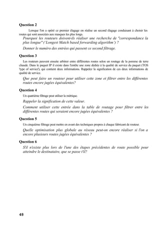 48
Question 2
Lorsque l'on a opéré ce premier élagage on réalise un second élagage conduisant à choisir les
routes qui sont associées aux masques les plus longs.
Pourquoi les routeurs doivent-ils réaliser une recherche de "correspondance la
plus longue" (‘Longest Match based forwarding algorithm’) ?
Donner le numéro des entrées qui passent ce second filtrage.
Question 3
Les routeurs peuvent ensuite arbitrer entre différentes routes selon un routage de la pomme de terre
chaude. Dans le paquet IP il existe dans l'entête une zone dédiée à la qualité de service du paquet (TOS
'type of service'), qui contient deux informations. Rappelez la signification de ces deux informations de
qualité de service.
Que peut faire un routeur pour utiliser cette zone et filtrer entre les différentes
routes encore jugées équivalentes?
Question 4
Un quatrième filtrage peut utiliser la métrique.
Rappeler la signification de cette valeur.
Comment utiliser cette entrée dans la table de routage pour filtrer entre les
différentes routes qui seraient encore jugées équivalentes ?
Question 5
Un cinquième filtrage peut mettre en avant des techniques propres à chaque fabricant de routeur.
Quelle optimisation plus globale au réseau peut-on encore réaliser si l'on a
encore plusieurs routes jugées équivalentes ?
Question 6
S'il n'existe plus lors de l'une des étapes précédentes de route possible pour
atteindre le destinataire, que se passe t'il?
 