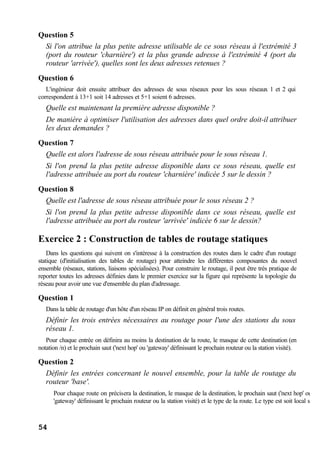 54
Question 5
Si l'on attribue la plus petite adresse utilisable de ce sous réseau à l'extrémité 3
(port du routeur 'charnière') et la plus grande adresse à l'extrémité 4 (port du
routeur 'arrivée'), quelles sont les deux adresses retenues ?
Question 6
L'ingénieur doit ensuite attribuer des adresses de sous réseaux pour les sous réseaux 1 et 2 qui
correspondent à 13+1 soit 14 adresses et 5+1 soient 6 adresses.
Quelle est maintenant la première adresse disponible ?
De manière à optimiser l'utilisation des adresses dans quel ordre doit-il attribuer
les deux demandes ?
Question 7
Quelle est alors l'adresse de sous réseau attribuée pour le sous réseau 1.
Si l'on prend la plus petite adresse disponible dans ce sous réseau, quelle est
l'adresse attribuée au port du routeur 'charnière' indicée 5 sur le dessin ?
Question 8
Quelle est l'adresse de sous réseau attribuée pour le sous réseau 2 ?
Si l'on prend la plus petite adresse disponible dans ce sous réseau, quelle est
l'adresse attribuée au port du routeur 'arrivée' indicée 6 sur le dessin?
Exercice 2 : Construction de tables de routage statiques
Dans les questions qui suivent on s'intéresse à la construction des routes dans le cadre d'un routage
statique (d'initialisation des tables de routage) pour atteindre les différentes composantes du nouvel
ensemble (réseaux, stations, liaisons spécialisées). Pour construire le routage, il peut être très pratique de
reporter toutes les adresses définies dans le premier exercice sur la figure qui représente la topologie du
réseau pour avoir une vue d'ensemble du plan d'adressage.
Question 1
Dans la table de routage d'un hôte d'un réseau IP on définit en général trois routes.
Définir les trois entrées nécessaires au routage pour l'une des stations du sous
réseau 1.
Pour chaque entrée on définira au moins la destination de la route, le masque de cette destination (en
notation /n) et le prochain saut ('next hop' ou 'gateway' définissant le prochain routeur ou la station visité).
Question 2
Définir les entrées concernant le nouvel ensemble, pour la table de routage du
routeur 'base'.
Pour chaque route on précisera la destination, le masque de la destination, le prochain saut ('next hop' ou
'gateway' définissant le prochain routeur ou la station visité) et le type de la route. Le type est soit local si
 