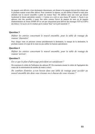 55
les paquets sont délivrés à leur destinataire directement, soit distant si les paquets doivent être relayés par
le prochain routeur avant d'être délivré. Pour construire la réponse, on doit définir d’abord la route pour
atteindre tout le nouvel ensemble à partir du routeur 'base'. On définira aussi une route qui dessert
localement la liaison spécialisée numéro 1. Comme on a créé ce sous réseau IP numéro 1, l'accès à ces
adresses doit être possible à toutes fins utiles comme l'envoi de paquets de tests ou de paquets
d'administration de réseau SNMP (IP ne sert pas uniquement pour délivrer des messages TCP ou UDP à
des hôtes). Cet accès est-il à réaliser par le routeur 'base' via le port numéroté 1?
Question 3
Définir les entrées concernant le nouvel ensemble, pour la table de routage du
routeur 'charnière'.
Pour chaque route on précisera comme précédemment la destination, le masque de la destination, le
prochain routeur et le type de la route (ne pas oublier les liaisons spécialisées).
Question 4
Définir les entrées concernant le nouvel ensemble, pour la table de routage du
routeur 'arrivée'.
Question 5
Est ce que le plan d'adressage précédent est satisfaisant ?
On examinera le critère de l'utilisation des adresses IP. On examinera ensuite le critère de l'agrégation des
routes (de la minimisation du nombre de routes à créer).
De combien d'entrées a-t-on besoin dans une table de routage pour accéder au
nouvel ensemble des deux sous réseaux ou à chacun des sous réseaux ?
 