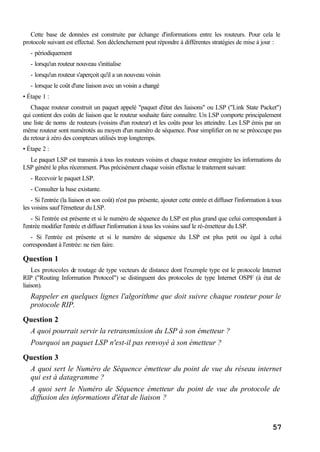 57
Cette base de données est construite par échange d'informations entre les routeurs. Pour cela le
protocole suivant est effectué. Son déclenchement peut répondre à différentes stratégies de mise à jour :
- périodiquement
- lorsqu'un routeur nouveau s'initialise
- lorsqu'un routeur s'aperçoit qu'il a un nouveau voisin
- lorsque le coût d'une liaison avec un voisin a changé
• Étape 1 :
Chaque routeur construit un paquet appelé "paquet d'état des liaisons" ou LSP ("Link State Packet")
qui contient des coûts de liaison que le routeur souhaite faire connaître. Un LSP comporte principalement
une liste de noms de routeurs (voisins d'un routeur) et les coûts pour les atteindre. Les LSP émis par un
même routeur sont numérotés au moyen d'un numéro de séquence. Pour simplifier on ne se préoccupe pas
du retour à zéro des compteurs utilisés trop longtemps.
• Étape 2 :
Le paquet LSP est transmis à tous les routeurs voisins et chaque routeur enregistre les informations du
LSP généré le plus récemment. Plus précisément chaque voisin effectue le traitement suivant:
- Recevoir le paquet LSP.
- Consulter la base existante.
- Si l'entrée (la liaison et son coût) n'est pas présente, ajouter cette entrée et diffuser l'information à tous
les voisins sauf l'émetteur du LSP.
- Si l'entrée est présente et si le numéro de séquence du LSP est plus grand que celui correspondant à
l'entrée modifier l'entrée et diffuser l'information à tous les voisins sauf le ré-émetteur du LSP.
- Si l'entrée est présente et si le numéro de séquence du LSP est plus petit ou égal à celui
correspondant à l'entrée: ne rien faire.
Question 1
Les protocoles de routage de type vecteurs de distance dont l'exemple type est le protocole Internet
RIP ("Routing Information Protocol") se distinguent des protocoles de type Internet OSPF (à état de
liaison).
Rappeler en quelques lignes l'algorithme que doit suivre chaque routeur pour le
protocole RIP.
Question 2
A quoi pourrait servir la retransmission du LSP à son émetteur ?
Pourquoi un paquet LSP n'est-il pas renvoyé à son émetteur ?
Question 3
A quoi sert le Numéro de Séquence émetteur du point de vue du réseau internet
qui est à datagramme ?
A quoi sert le Numéro de Séquence émetteur du point de vue du protocole de
diffusion des informations d'état de liaison ?
 