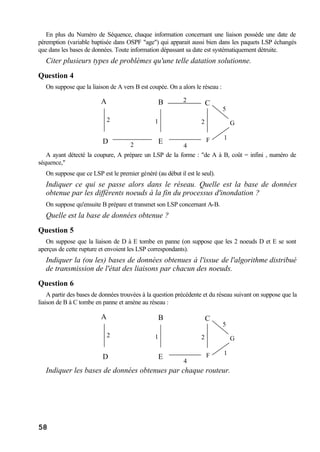 58
En plus du Numéro de Séquence, chaque information concernant une liaison possède une date de
péremption (variable baptisée dans OSPF "age") qui apparait aussi bien dans les paquets LSP échangés
que dans les bases de données. Toute information dépassant sa date est systématiquement détruite.
Citer plusieurs types de problèmes qu'une telle datation solutionne.
Question 4
On suppose que la liaison de A vers B est coupée. On a alors le réseau :
A B
ED
C
2
2
F
G1
2
4
2
1
5
A ayant détecté la coupure, A prépare un LSP de la forme : "de A à B, coût = infini , numéro de
séquence,"
On suppose que ce LSP est le premier généré (au début il est le seul).
Indiquer ce qui se passe alors dans le réseau. Quelle est la base de données
obtenue par les différents noeuds à la fin du processus d'inondation ?
On suppose qu'ensuite B prépare et transmet son LSP concernant A-B.
Quelle est la base de données obtenue ?
Question 5
On suppose que la liaison de D à E tombe en panne (on suppose que les 2 noeuds D et E se sont
aperçus de cette rupture et envoient les LSP correspondants).
Indiquer la (ou les) bases de données obtenues à l'issue de l'algorithme distribué
de transmission de l'état des liaisons par chacun des noeuds.
Question 6
A partir des bases de données trouvées à la question précédente et du réseau suivant on suppose que la
liaison de B à C tombe en panne et amène au réseau :
A B
ED
C
2
F
G1
4
2
1
5
Indiquer les bases de données obtenues par chaque routeur.
 