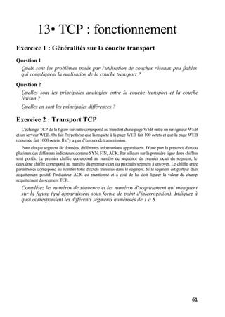 61
13• TCP : fonctionnement
Exercice 1 : Généralités sur la couche transport
Question 1
Quels sont les problèmes posés par l'utilisation de couches réseaux peu fiables
qui compliquent la réalisation de la couche transport ?
Question 2
Quelles sont les principales analogies entre la couche transport et la couche
liaison ?
Quelles en sont les principales différences ?
Exercice 2 : Transport TCP
L'échange TCP de la figure suivante correspond au transfert d'une page WEB entre un navigateur WEB
et un serveur WEB. On fait l'hypothèse que la requête à la page WEB fait 100 octets et que la page WEB
retournée fait 1000 octets. Il n’y a pas d’erreurs de transmission.
Pour chaque segment de données, différentes informations apparaissent. D'une part la présence d'un ou
plusieurs des différents indicateurs comme SYN, FIN, ACK. Par ailleurs sur la première ligne deux chiffres
sont portés. Le premier chiffre correspond au numéro de séquence du premier octet du segment, le
deuxième chiffre correspond au numéro du premier octet du prochain segment à envoyer. Le chiffre entre
parenthèses correspond au nombre total d'octets transmis dans le segment. Si le segment est porteur d'un
acquittement positif, l'indicateur ACK est mentionné et a coté de lui doit figurer la valeur du champ
acquittement du segment TCP.
Complétez les numéros de séquence et les numéros d'acquittement qui manquent
sur la figure (qui apparaissent sous forme de point d'interrogation). Indiquez à
quoi correspondent les différents segments numérotés de 1 à 8.
 