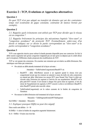63
Exercice 2 : TCP, Evolutions et Approches alternatives
Question 1
En quoi TCP n'est pas adapté au transfert de données qui ont des contraintes
temps réel (contrainte de gigue constante, contrainte de latence bornée par
exemple).
Question 2
2.1. Rappelez quels événements sont utilisés par TCP pour décider que le réseau
est en congestion ?
2.2. Rappelez brièvement les principes des mécanismes baptisés "slow-start", et
"congestion avoidance" du protocole TCP. Eventuellement, aidez-vous d'un
dessin et indiquez sur ce dessin la partie correspondant au "slow-start" et la
partie correspondant à "congestion avoidance".
Question 3
TCP a une approche réactive pour estimer la bande passante disponible pour une connexion. En fait, le
débit soumis augmente tant qu'une congestion n'apparaît pas (et tant qu'on ne dépasse pas le crédit alloué
par le récepteur). Différentes études proposent des modifications de TCP.
TCP se voit ajouter des extensions. On examine une extension qui est relative au débit d'émission. Des
statistiques sont faites par connexion.
§ On calcule un débit attendu instantané de la façon suivante :
Attendu(t) = TailleFenêtreCongestion(t)/BaseRTT où
o BaseRTT : délai Aller/Retour associé à un segment quand le réseau n'est pas
congestionné (avant que les routeurs ne saturent à cause du trafic de cette connexion),
on entend par délai Aller/retour (ou encore RTT pour Round Trip Time) le délai qui
s'écoule entre l'émission du segment et l'arrivée de son acquittement. BaseRTT est le
plus petit RTT mesuré. Il est mesuré à chaque fois qu'on émet un segment, si lors du
retour de l'acquittement du segment, le RTT associé à celui-ci est inférieur à BaseRTT,
alors BaseRTT prend cette nouvelle valeur.
o TailleFenêtreCongestion(t) est la valeur courante de la fenêtre de congestion de
l'émetteur.
§ On mesure le débit d'émission réel instantané de la façon suivante :
Mesuré(t) = TailleSegmentEmis(t)/RTTduSegment
Soit Diff(t) = Attendu(t) – Mesuré(t)
3.1. Expliquer pourquoi Diff(t) ne peut être négatif.
Deux seuils sont définis : A < B
Si Diff(t) < A alors la fenêtre de congestion augmente linéairement.
Si A < Diff(t) < B alors rien n'est fait.
 