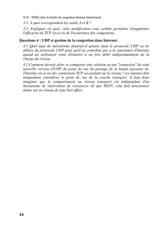 64
Si B < Diff(t) alors la fenêtre de congestion diminue linéairement.
3.2. A quoi correspondent les seuils A et B ?
3.3. Expliquer en quoi, cette modification vous semble permettre d'augmenter
l'efficacité de TCP vis-à-vis de l'occurrence des congestions.
Questions 4 : UDP et gestion de la congestion dans Internet.
4.1 Quel type de mécanisme faudrait-il ajouter dans le protocole UDP ou en
dehors du protocole UDP pour qu'il ne contribue pas à la saturation d'Internet
quand un utilisateur tente d'émettre à un fort débit indépendamment de la
charge du réseau.
4.2 Comment devrait alors se comporter une relation ou une "connexion" de cette
nouvelle version d'UDP du point de vue du partage de la bande passante de
l'Internet vis-à-vis des connexions TCP co-existant sur le réseau ? La réponse doit
uniquement considérer le point de vue de la couche transport. Il faut donc
imaginer que le comportement au niveau transport est indépendant d'un
mécanisme de réservation de ressources tel que RSVP, cela doit fonctionner
même sur un réseau de type best effort.
 