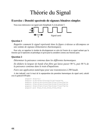 66
Théorie du Signal
Exercice : Densité spectrale de signaux binaires simples
Nous nous intéressons à un signal carré d'amplitude A et de période T.
Signal carré
T
A
Question 1
Rappeler comment le signal représenté dans la figure ci-dessus se décompose en
une somme de signaux élémentaires (harmoniques).
Pour cela, on rappelera le résultat du développement en série de Fourier de ce signal sachant que la
fonction qui le représente est périodique et qu'on peut la considérer comme une fonction paire.
Question 2
Déterminer la puissance contenue dans les différentes harmoniques.
En déduire la largeur de bande d'un filtre qui laisse passer 90 %, puis 98 % de
la puissance contenue dans le train d'impulsions.
Faire une application numérique pour une transmission à 200 bauds.
A titre indicatif, voici le tracé de la superposition des premières harmoniques du signal carré, calculé
avec le graticiel GNUplot :
gnuplot> f0(x)=0.5
gnuplot> f1(x)=f0(x)+2*sin(pi/2)/pi*cos(pi*x)
gnuplot> f2(x)=f1(x)+2*sin(3*pi/2)/pi/3*cos(3*pi*x)
gnuplot> f3(x)=f2(x)+2*sin(5*pi/2)/pi/5*cos(5*pi*x)
gnuplot> f4(x)=f3(x)+2*sin(7*pi/2)/pi/7*cos(7*pi*x)
gnuplot> plot f0(x),f1(x),f2(x),f3(x),f4(x)
 