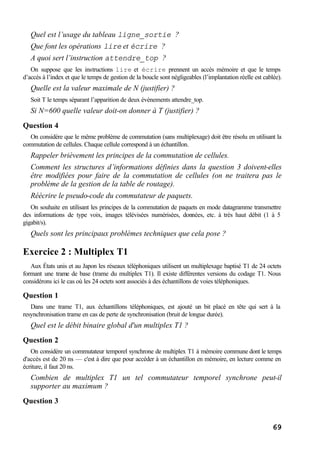 69
Quel est l’usage du tableau ligne_sortie ?
Que font les opérations lire et écrire ?
A quoi sert l’instruction attendre_top ?
On suppose que les instructions lire et écrire prennent un accès mémoire et que le temps
d’accés à l’index et que le temps de gestion de la boucle sont négligeables (l’implantation réelle est cablée).
Quelle est la valeur maximale de N (justifier) ?
Soit T le temps séparant l’apparition de deux évènements attendre_top.
Si N=600 quelle valeur doit-on donner à T (justifier) ?
Question 4
On considère que le même problème de commutation (sans multiplexage) doit être résolu en utilisant la
commutation de cellules. Chaque cellule correspond à un échantillon.
Rappeler brièvement les principes de la commutation de cellules.
Comment les structures d’informations définies dans la question 3 doivent-elles
être modifiées pour faire de la commutation de cellules (on ne traitera pas le
problème de la gestion de la table de routage).
Réécrire le pseudo-code du commutateur de paquets.
On souhaite en utilisant les principes de la commutation de paquets en mode datagramme transmettre
des informations de type voix, images télévisées numérisées, données, etc. à très haut débit (1 à 5
gigabit/s).
Quels sont les principaux problèmes techniques que cela pose ?
Exercice 2 : Multiplex T1
Aux États unis et au Japon les réseaux téléphoniques utilisent un multiplexage baptisé T1 de 24 octets
formant une trame de base (trame du multiplex T1). Il existe différentes versions du codage T1. Nous
considérons ici le cas où les 24 octets sont associés à des échantillons de voies téléphoniques.
Question 1
Dans une trame T1, aux échantillons téléphoniques, est ajouté un bit placé en tête qui sert à la
resynchronisation trame en cas de perte de synchronisation (bruit de longue durée).
Quel est le débit binaire global d'un multiplex T1 ?
Question 2
On considère un commutateur temporel synchrone de multiplex T1 à mémoire commune dont le temps
d'accès est de 20 ns — c'est à dire que pour accéder à un échantillon en mémoire, en lecture comme en
écriture, il faut 20 ns.
Combien de multiplex T1 un tel commutateur temporel synchrone peut-il
supporter au maximum ?
Question 3
 