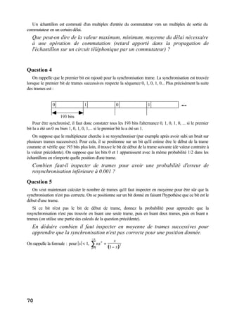 70
Un échantillon est commuté d'un multiplex d'entrée du commutateur vers un multiplex de sortie du
commutateur en un certain délai.
Que peut-on dire de la valeur maximum, minimum, moyenne du délai nécessaire
à une opération de commutation (retard apporté dans la propagation de
l'échantillon sur un circuit téléphonique par un commutateur) ?
Question 4
On rappelle que le premier bit est rajouté pour la synchronisation trame. La synchronisation est trouvée
lorsque le premier bit de trames successives respecte la séquence 0, 1, 0, 1, 0... Plus précisément la suite
des trames est :
193 bits
0 1 0 1 •••
Pour être synchronisé, il faut donc constater tous les 193 bits l'alternance 0, 1, 0, 1, 0, ... si le premier
bit lu a été un 0 ou bien 1, 0, 1, 0, 1,... si le premier bit lu a été un 1.
On suppose que le multiplexeur cherche à se resynchroniser (par exemple après avoir subi un bruit sur
plusieurs trames successives). Pour cela, il se positionne sur un bit qu'il estime être le début de la trame
courante et vérifie que 193 bits plus loin, il trouve le bit de début de la trame suivante (de valeur contraire à
la valeur précédente). On suppose que les bits 0 et 1 apparaissent avec la même probabilité 1/2 dans les
échantillons en n'importe quelle position d'une trame.
Combien faut-il inspecter de trames pour avoir une probabilité d'erreur de
resynchronisation inférieure à 0.001 ?
Question 5
On veut maintenant calculer le nombre de trames qu'il faut inspecter en moyenne pour être sûr que la
synchronisation n'est pas correcte. On se positionne sur un bit donné en faisant l'hypothèse que ce bit est le
début d'une trame.
Si ce bit n'est pas le bit de début de trame, donnez la probabilité pour apprendre que la
resynchronisation n'est pas trouvée en lisant une seule trame, puis en lisant deux trames, puis en lisant n
trames (on utilise une partie des calculs de la question précédente).
En déduire combien il faut inspecter en moyenne de trames successives pour
apprendre que la synchronisation n'est pas correcte pour une position donnée.
On rappelle la formule : pour x < 1, nx
n
n=1
+∞
∑ =
x
1− x( )2
 