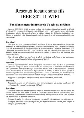 71
Réseaux locaux sans fils
IEEE 802.11 WIFI
Fonctionnement du protocole d'accès au médium
La norme IEEE 802.11 définit un réseau local sur voie hertzienne (réseau local sans fils ou WLAN
Wireless LAN). La gamme de débits visée est de 1 Mb/s, 2 Mb/s, 11 Mb/s selon les normes et les bandes
de fréquences utilisées. Le protocole d’accès au médium présente des différences significatives avec
Ethernet en particulier il existe deux catégories de mode de partage de la voie commune radio utilisée pour
communiquer.
Question 1
Dans l’une des deux organisations baptisée « ad’hoc », le réseau s’auto-organise en fonction des
stations qui se trouvent suffisamment proches et peuvent communiquer par radio. La méthode de partage
de la voie commune (méthode d’accès au médium ou encore niveau MAC) utilisée est alors baptisée DCF
("Distributed Coordination Fonction"). Elle est conçue pour des communications asynchrones dans
lesquelles chaque station a une chance égale d’accéder au médium. Le partage de la voie commune radio
est de type CSMA.
Que signifie CSMA et quel est le choix technique relativement au protocole
d’accès au médium réalisé en adoptant le CSMA ?
Question 2
Le mode d’ajournement utilisé dans le partage de la voie commune radio 802.11 est un ajournement
non persistant. Lorsqu’une station souhaite émettre elle écoute la voie. Si pendant un délai fixe baptisé
DIFS ("Distributed Inter Frame Spacing") aucune autre station n’émet, la station commence à émettre à
l’issue du délai DIFS. Si une station a déjà commencé à émettre, la station en écoute ajourne sa
transmission pendant toute la durée du message en cours. A l’issue de cette attente, elle attend en plus un
délai initialisé à une valeur calculée selon une méthode analogue à celle du ‘binary backoff’ d’Ethernet.
Rappelez le principe d’un ajournement persistant et non persistant.
Question 3
Pourquoi choisir un ajournement non persistant dans un réseau local sans fil
présentant les caractéristiques de 802.11?
Question 4
Lorsqu’une station doit ajourner à plusieurs reprises sa transmission parce que la voie est occupée par
d’autres stations, elle laisse passer les autres. A chaque fois, quand la voie est redevenue libre, elle
recommence à décrémenter la valeur initialement déterminée par l’algorithme de backoff (sans recalculer
une nouvelle valeur du délai selon le backoff).
Lorsque le délai initialement déterminé est écoulé, elle commence à transmettre,
pourquoi procéder ainsi (pourquoi ne pas repartir sur une valeur plus longue à
chaque ajournement)?
 