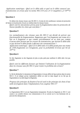 75
Application numérique : Quel est le débit utile et quel est le débit consacré aux
transmissions en erreur pour la norme 802.11/b avec d=11 megabits/s, p=10**-6
?
Question 4
En dehors des réseaux locaux sans fils 802.11, il existe de très nombreuses variantes de protocoles
de liaison et de protocoles d’accès au médium dans les réseaux locaux.
Quels sont les mécanismes prévus pour la fragmentation dans les protocoles de
liaison (justifiez les choix qui sont faits) ?
Question 5
Les normalisateurs des réseaux sans fils 802.11 ont décidé de prévoir une
fonctionnalité de fragmentation. Supposons que l’on fragmente une trame de n
bits en k fragments et que comme précédemment on ne tient pas compte
d’aucun autre facteur que les erreurs de transmission, que devient le débit utile
et que devient le débit perdu à effectuer des retransmissions ?
Application numérique : Quel est le débit utile et le débit perdu pour une trame
de 2346 fragmentée en 4 fragments, pour la probabilité d’erreur par bit de
10**-6
Question 6
En fait, fragmenter en des fragments de plus en plus petit pour améliorer le débit utile n’est pas
possible.
Quels sont les différents facteurs qui limitent l’utilisation de la fragmentation
dans les réseaux sans fils 802.11 pour traiter le problème des erreurs?
Question 7
Le fait de déclencher le mécanisme de fragmentation n’est pas défini de façon précise dans la norme
802.11. Il est indiqué qu’une implantation définit un seuil en deçà duquel on ne fait pas de
fragmentation et au delà duquel on fragmente.
Proposez des principes de fixation d’un tel seuil et des principes de choix d’une
taille de fragment dans l’implantation d’un coupleur 802.11?
Question 8
La fragmentation 802.11 est une fragmentation transparente. De plus les fragments en 802.11 sont
soumis à un contrôle d'erreur avec retransmission et ils se suivent sur la voie hertzienne (ils ne
peuvent être déséquencés).
 