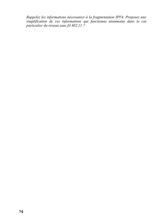 76
Rappelez les informations nécessaires à la fragmentation IPV4. Proposez une
simplification de ces informations qui fonctionne néanmoins dans le cas
particulier du réseau sans fil 802.11 ?
 