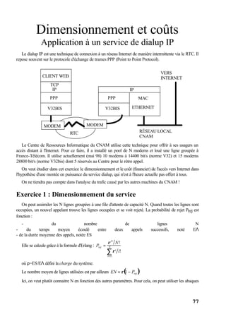 77
Dimensionnement et coûts
Application à un service de dialup IP
Le dialup IP est une technique de connexion à un réseau Internet de manière intermittente via le RTC. Il
repose souvent sur le protocole d'échange de trames PPP (Point to Point Protocol).
RTC
CLIENT WEB
TCP
IP
PPP
V32BIS
IP
PPP
V32BIS
MODEM MODEM
MAC
ETHERNET
RÉSEAU LOCAL
CNAM
VERS
INTERNET
Le Centre de Ressources Informatique du CNAM utilise cette technique pour offrir à ses usagers un
accès distant à l'Internet. Pour ce faire, il a installé un pool de N modems et loué une ligne groupée à
France-Télécom. Il utilise actuellement (mai 98) 10 modems à 14400 bit/s (norme V32) et 15 modems
28800 bit/s (norme V32bis) dont 5 réservés au Centre pour le rétro appel.
On veut étudier dans cet exercice le dimensionnement et le coût (financier) de l'accès vers Internet dans
l'hypothèse d'une montée en puissance du service dialup, qui n'est à l'heure actuelle pas offert à tous.
On ne tiendra pas compte dans l'analyse du trafic causé par les autres machines du CNAM !
Exercice 1 : Dimensionnement du service
On peut assimiler les N lignes groupées à une file d'attente de capacité N. Quand toutes les lignes sont
occupées, un nouvel appelant trouve les lignes occupées et se voit rejeté. La probabilité de rejet Prej est
fonction :
- du nombre de lignes N
- du temps moyen écoulé entre deux appels successifs, noté EΛ
- de la durée moyenne des appels, notée ES
Elle se calcule grâce à la formule d'Erlang : Prej =
ρN
N!
ρi
i!
i =1
N
∑
où ρ=ES/EΛ défini la charge du système.
Le nombre moyen de lignes utilisées est par ailleurs EN = ρ 1 − Prej( )
Ici, on veut plutôt connaitre N en fonction des autres paramètres. Pour cela, on peut utiliser les abaques
 