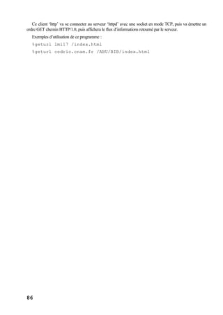 86
Ce client ‘http’ va se connecter au serveur ‘httpd’ avec une socket en mode TCP, puis va émettre un
ordre GET chemin HTTP/1.0, puis affichera le flux d’informations retourné par le serveur.
Exemples d’utilisation de ce programme :
%geturl lmi17 /index.html
%geturl cedric.cnam.fr /ABU/BIB/index.html
 