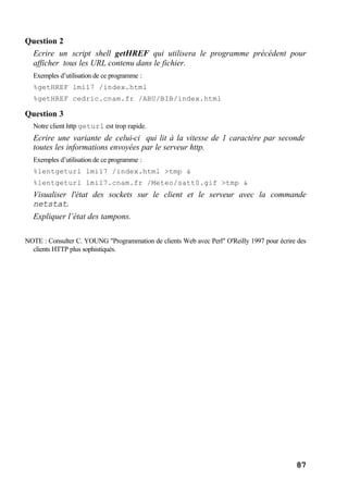 87
Question 2
Ecrire un script shell getHREF qui utilisera le programme précédent pour
afficher tous les URL contenu dans le fichier.
Exemples d’utilisation de ce programme :
%getHREF lmi17 /index.html
%getHREF cedric.cnam.fr /ABU/BIB/index.html
Question 3
Notre client http geturl est trop rapide.
Ecrire une variante de celui-ci qui lit à la vitesse de 1 caractère par seconde
toutes les informations envoyées par le serveur http.
Exemples d’utilisation de ce programme :
%lentgeturl lmi17 /index.html >tmp &
%lentgeturl lmi17.cnam.fr /Meteo/satt0.gif >tmp &
Visualiser l'état des sockets sur le client et le serveur avec la commande
netstat.
Expliquer l’état des tampons.
NOTE : Consulter C. YOUNG "Programmation de clients Web avec Perl" O'Reilly 1997 pour écrire des
clients HTTP plus sophistiqués.
 
