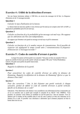 9
Exercice 4 : Utilité de la détection d'erreurs
Sur une liaison hertzienne urbaine à 1200 bit/s, on envoie des messages de 64 bits. La fréquence
d'émission est de 12 messages/seconde.
Question 1
Calculer le taux d'utilisation de la liaison.
La liaison étant de mauvaise qualité, le taux d'erreur par bit (noté p) est compris entre 0,01 et 0,001. p
réprésente la probabilité qu'un bit soit mal reçu.
Question 2
Calculer en fonction de p la probabilité qu'un message soit mal reçu. On suppose
que les altérations des bits sont indépendantes.
On suppose que l'émetteur sait quand un message est mal reçu et qu'il le retransmet.
Question 3
Calculer en fonction de p le nombre moyen de transmissions. Est-il possible de
respecter (en négligeant le temps écoulé entre 2 retransmissions) la fréquence
d'émission de 12 messages/seconde ?
Exercice 5 : Codes de contrôle d'erreurs à parités
Lorsque l'on ajoute un bit de parité à un caractère 7 bits pour en faire un caractère 8 bits on
ajoute un contrôle d’erreur qui est dit à parité verticale (en anglais VRC pour 'Vertical Redundancy
Check'). On parle aussi parfois de parité transversale.
Question 1
Rappelez la définition de la parité.
Question 2
Pour caractériser les codes de contrôle d'erreur on utilise la distance de
Hamming. Rappelez la définition de la distance de Hamming? Qu'est ce que la
distance d'un code?
Question 3
Pour des caractères 7 bits, le fait d'ajouter une parité verticale à chaque
caractère, permet de définir le code de contrôle d'erreurs à parité verticale.
Quelle est la distance de ce code?
Indications : Pour déterminer cette distance vous considérerez une information de base à transmettre qui
est ici un caractère sans sa parité (par exemple le caractère B en ASCII 7 bits 1000001). Vous
prendrez un caractère voisin obtenu en modifiant un seul bit parmi les 7 bits du caractère. Vous en
déduirez par le nombre de bits modifiés dans le mot du code à parité (à 8 bits) une indication sur la
distance de ce code. Si possible vous chercherez à démontrer que la distance proposée est bien la
bonne dans tous les cas.
 